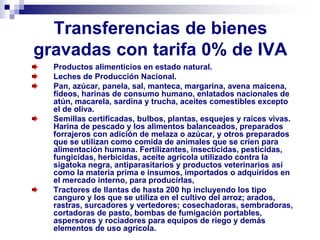 Transferencias de bienes
gravadas con tarifa 0% de IVA
Productos alimenticios en estado natural.
Leches de Producción Nacional.
Pan, azúcar, panela, sal, manteca, margarina, avena maicena,
fideos, harinas de consumo humano, enlatados nacionales de
atún, macarela, sardina y trucha, aceites comestibles excepto
el de oliva.
Semillas certificadas, bulbos, plantas, esquejes y raíces vivas.
Harina de pescado y los alimentos balanceados, preparados
forrajeros con adición de melaza o azúcar, y otros preparados
que se utilizan como comida de animales que se críen para
alimentación humana. Fertilizantes, insecticidas, pesticidas,
fungicidas, herbicidas, aceite agrícola utilizado contra la
sigatoka negra, antiparasitarios y productos veterinarios así
como la materia prima e insumos, importados o adquiridos en
el mercado interno, para producirlas,
Tractores de llantas de hasta 200 hp incluyendo los tipo
canguro y los que se utiliza en el cultivo del arroz; arados,
rastras, surcadores y vertedores; cosechadoras, sembradoras,
cortadoras de pasto, bombas de fumigación portables,
aspersores y rociadores para equipos de riego y demás
elementos de uso agrícola.
 