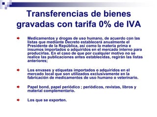 Transferencias de bienes
gravadas con tarifa 0% de IVA
Medicamentos y drogas de uso humano, de acuerdo con las
listas que mediante Decreto establecerá anualmente el
Presidente de la República, así como la materia prima e
insumos importados o adquiridos en el mercado interno para
producirlas. En el caso de que por cualquier motivo no se
realice las publicaciones antes establecidas, regirán las listas
anteriores;
Los envases y etiquetas importados o adquiridos en el
mercado local que son utilizados exclusivamente en la
fabricación de medicamentos de uso humano o veterinario.
Papel bond, papel periódico ; periódicos, revistas, libros y
material complementario.
Los que se exporten.
 