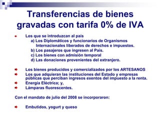 Transferencias de bienes
gravadas con tarifa 0% de IVA
Los que se introduzcan al país
a) Los Diplomáticos y funcionarios de Organismos
Internacionales liberados de derechos e impuestos.
b) Los pasajeros que ingresen al País.
c) Los bienes con admisión temporal
d) Las donaciones provenientes del extranjero.
Los bienes producidos y comercializados por los ARTESANOS
Los que adquieran las instituciones del Estado y empresas
públicas que perciban ingresos exentos del impuesto a la renta.
Energía Eléctrica; y,
Lámparas fluorescentes.
Con el mandato de julio del 2008 se incorporaron:
Embutidos, yogurt y queso
 