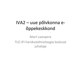 IVA2 – uue põlvkonna e-õppekeskkond Mart Laanpere TLÜ IFI haridustehnoloogia keskuse juhataja 