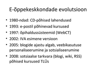 E-õppekeskkondade evolutsioon 1980-ndad: CD-põhised lahendused 1993: e-postil põhinevad kursused 1997: õpihaldussüsteemid (WebCT) 2002: IVA esimene versioon 2005: blogide ajastu algab, veebikasutuse personaliseerumine ja sotsialiseerumine 2008: sotsiaalse tarkvara (blogi, wiki, RSS) põhised kursused TLÜs 