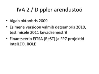 IVA 2 / Dippler arendustöö Algab oktoobris 2009 Esimene versioon valmib detsembris 2010, testimisele 2011 kevadsemestril Finantseerib EITSA (BeST) ja FP7 projektid IntelLEO, ROLE 