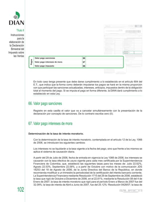 Título II
   Instrucciones
          para la
 elaboración de
 la Declaración
   Bimestral del
Impuesto sobre
      las Ventas




                        En todo caso tenga presente que debe darse cumplimiento a lo establecido en el artículo 804 del
                        E.T., que indica que la forma como deberán imputarse los pagos se hará en la misma proporción
                        con que participan las sanciones actualizadas, intereses, anticipos, impuestos dentro de la obligación
                        total al momento del pago. Si se imputa el pago en forma diferente, la DIAN dará cumplimiento a lo
                        establecido en esta Ley.



                    66. Valor pago sanciones
                        Registre en esta casilla el valor que va a cancelar simultáneamente con la presentación de la
                        declaración por concepto de sanciones. De lo contrario escriba cero (0).



                    67. Valor pago intereses de mora

                    Determinación de la tasa de interés moratorio.

                        Con la determinación de la tasa de interés moratorio, contemplada en el artículo 12 de la Ley, 1066
                        de 2006, se introducen los siguientes cambios:

                        Los intereses no se liquidarán a la tasa vigente a la fecha del pago, sino que frente a los mismos se
                        aplica el sistema de causación diaria.

                        A partir del 29 de Julio de 2006, fecha de entrada en vigencia la Ley 1066 de 2006, los intereses se
                        causarán con la tasa efectiva de usura vigente para cada mes certificada por la Superintendencia
                        Financiera de Colombia, que, estableció las siguientes tasas para los meses de: Julio 22.62%,
                        Agosto 22.53%, Septiembre 22,58%, y a partir de Octubre con motivo de la comunicación JDS
                        18253 del 18 de Agosto de 2006, de la Junta Directiva del Banco de la República, en donde
                        recomienda modificar a un trimestre la periodicidad de la certificación del interés bancario corriente.
                        La Superintendencia Financiera mediante Resolución 1715 del 29 de Septiembre de 2006, estableció
                        la tasa que rigió de Octubre a Diciembre de 2006, en el 22,61%; mediante la Resolución 08 del 4 de
                        Enero de 2007, la tasa de interés moratorio que rigió para el período Enero a Marzo de 2007 fue del
                        32.09%; la tasa de interés de Abril a Junio de 2007, fue del 25.12%: Resolución 0428/07; la tasa de

         102
 
