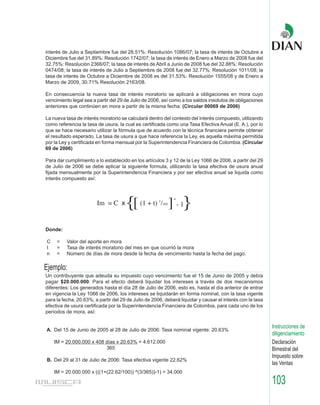 interés de Julio a Septiembre fue del 28.51%: Resolución 1086/07; la tasa de interés de Octubre a
Diciembre fue del 31.89%: Resolución 1742/07; la tasa de interés de Enero a Marzo de 2008 fue del
32.75%: Resolución 2366/07; la tasa de interés de Abril a Junio de 2008 fue del 32.88%: Resolución
0474/08; la tasa de interés de Julio a Septiembre de 2008 fue del 32.77%: Resolución 1011/08; la
tasa de interés de Octubre a Diciembre de 2008 es del 31.53%: Resolución 1555/08 y de Enero a
Marzo de 2009, 30.71% Resolución 2163/08.

En consecuencia la nueva tasa de interés moratorio se aplicará a obligaciones en mora cuyo
vencimiento legal sea a partir del 29 de Julio de 2006, así como a los saldos insolutos de obligaciones
anteriores que continúen en mora a partir de la misma fecha. (Circular 00069 de 2006)

La nueva tasa de interés moratorio se calculará dentro del contexto del interés compuesto, utilizando
como referencia la tasa de usura, la cual es certificada como una Tasa Efectiva Anual (E. A.), por lo
que se hace necesario utilizar la fórmula que de acuerdo con la técnica financiera permite obtener
el resultado esperado. La tasa de usura a que hace referencia la Ley, es aquella máxima permitida
por la Ley y certificada en forma mensual por la Superintendencia Financiera de Colombia. (Circular
69 de 2006)

Para dar cumplimiento a lo establecido en los artículos 3 y 12 de la Ley 1066 de 2006, a partir del 29
de Julio de 2006 se debe aplicar la siguiente formula, utilizando la tasa efectiva de usura anual
fijada mensualmente por la Superintendencia Financiera y por ser efectiva anual se liquida como
interés compuesto así:




                        Im = C x      {[     (1 + t) 1/365   ] - 1}
                                                              n




Donde:

C    =    Valor del aporte en mora
t    =    Tasa de interés moratorio del mes en que ocurrió la mora
n    =    Número de días de mora desde la fecha de vencimiento hasta la fecha del pago.

Ejemplo:
Un contribuyente que adeuda su impuesto cuyo vencimiento fue el 15 de Junio de 2005 y debía
pagar $20.000.000. Para el efecto deberá liquidar los intereses a través de dos mecanismos
diferentes: Los generados hasta el día 28 de Julio de 2006, esto es, hasta el día anterior de entrar
en vigencia la Ley 1066 de 2006, los intereses se liquidarán en forma nominal, con la tasa vigente
para la fecha, 20.63%; a partir del 29 de Julio de 2006, deberá liquidar y causar el interés con la tasa
efectiva de usura certificada por la Superintendencia Financiera de Colombia, para cada uno de los
períodos de mora, así:

                                                                                                           Instrucciones de
A. Del 15 de Junio de 2005 al 28 de Julio de 2006: Tasa nominal vigente: 20.63%
                                                                                                           diligenciamiento
    IM = 20.000.000 x 408 días x 20.63% = 4.612.000                                                        Declaración
                          365                                                                              Bimestral del
                                                                                                           Impuesto sobre
B. Del 29 al 31 de Julio de 2006: Tasa efectiva vigente 22.62%
                                                                                                           las Ventas
    IM = 20.000.000 x (((1+(22.62/100)) ^(3/365))-1) = 34.000

                                                                                                           103
 