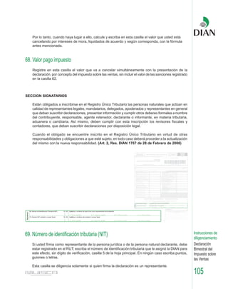Por lo tanto, cuando haya lugar a ello, calcule y escriba en esta casilla el valor que usted está
   cancelando por intereses de mora, liquidados de acuerdo y según corresponda, con la fórmula
   antes mencionada.



68. Valor pago impuesto
   Registre en esta casilla el valor que va a cancelar simultáneamente con la presentación de la
   declaración, por concepto del impuesto sobre las ventas, sin incluir el valor de las sanciones registrado
   en la casilla 62.



SECCION SIGNATARIOS

   Están obligados a inscribirse en el Registro Único Tributario las personas naturales que actúan en
   calidad de representantes legales, mandatarios, delegados, apoderados y representantes en general
   que deban suscribir declaraciones, presentar información y cumplir otros deberes formales a nombre
   del contribuyente, responsable, agente retenedor, declarante o informante, en materia tributaria,
   aduanera o cambiaria. Así mismo, deben cumplir con esta inscripción los revisores fiscales y
   contadores, que deban suscribir declaraciones por disposición legal.

   Cuando el obligado se encuentre inscrito en el Registro Único Tributario en virtud de otras
   responsabilidades y obligaciones a que esté sujeto, en todo caso deberá proceder a la actualización
   del mismo con la nueva responsabilidad. (Art. 2, Res. DIAN 1767 de 28 de Febrero de 2006)




69. Número de identificación tributaria (NIT)                                                                  Instrucciones de
                                                                                                               diligenciamiento
   Si usted firma como representante de la persona jurídica o de la persona natural declarante, debe           Declaración
   estar registrado en el RUT; escriba el número de identificación tributaria que le asignó la DIAN para       Bimestral del
   este efecto, sin dígito de verificación, casilla 5 de la hoja principal. En ningún caso escriba puntos,     Impuesto sobre
   guiones o letras.
                                                                                                               las Ventas
   Esta casilla se diligencia solamente si quien firma la declaración es un representante.
                                                                                                               105
 