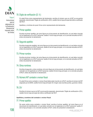 70. Dígito de verificación (D. V.)
        Título II       Si usted firma como representante del declarante, escriba el número que en el NIT se encuentra
   Instrucciones        separado, denominado “Dígito de verificación» (DV), casilla 6 de la hoja principal del último certificado
          para la       del RUT.
 elaboración de         Apellidos y nombres de quien firma como representante del declarante.
 la Declaración
   Bimestral del
Impuesto sobre      71. Primer apellido
      las Ventas
                        Escriba el primer apellido, tal como figura en el documento de identificación, el cual debe coincidir
                        con el registrado en su RUT personal, casilla 31 de la hoja principal, si no coincide actualice el RUT,
                        antes de presentar la declaración.


                    72. Segundo apellido
                        Escriba el segundo apellido, tal como figura en el documento de identificación, el cual debe coincidir
                        con el registrado en el RUT personal, casilla 32 de la hoja principal, si no coincide actualice el RUT,
                        antes de presentar la declaración.


                    73. Primer nombre
                        Escriba el primer nombre, tal como figura en el documento de identificación, el cual debe coincidir
                        con el registrado en el RUT personal, casilla 33 de la hoja principal, si no coincide actualice el RUT,
                        antes de presentar la declaración.


                    74. Otros nombres
                        Escriba el segundo u otros nombres, tal como figura en el documento de identificación, el cual debe
                        coincidir con el registrado en el RUT personal, casilla 34 de la hoja principal, si no coincide actualice
                        el RUT, antes de presentar la declaración.


                    75. Número NIT contador o revisor fiscal
                        Si usted firma como contador o revisor fiscal debe estar inscrito en el RUT, escriba el número de NIT
                        asignado por la DIAN, casilla 5 de la hoja principal. En ningún caso escriba puntos, guiones o letras.


                    76. DV
                        Escriba el número que en el NIT se encuentra separado, denominado “Dígito de verificación» (DV),
                        casilla 6 de la hoja principal del último certificado del RUT.
                    .
                    Apellidos y nombres del contador o revisor fiscal.

                    77. Primer apellido
                        De quien actúa como contador o revisor fiscal, escriba el primer apellido, tal como figura en el
                        documento de identificación, el cual debe coincidir con el registrado en el RUT personal, casilla 31
                        de la hoja principal, si no coincide actualice el RUT, antes de presentar la declaración.
         106
 