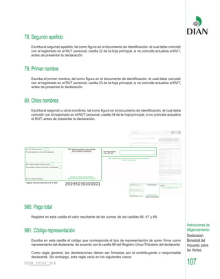78. Segundo apellido
   Escriba el segundo apellido, tal como figura en el documento de identificación, el cual debe coincidir
   con el registrado en el RUT personal, casilla 32 de la hoja principal, si no coincide actualice el RUT,
   antes de presentar la declaración.



79. Primer nombre
   Escriba el primer nombre, tal como figura en el documento de identificación, el cual debe coincidir
   con el registrado en el RUT personal, casilla 33 de la hoja principal, si no coincide actualice el RUT,
   antes de presentar la declaración.



80. Otros nombres
   Escriba el segundo u otros nombres, tal como figura en el documento de identificación, el cual debe
   coincidir con el registrado en el RUT personal, casilla 34 de la hoja principal, si no coincide actualice
   el RUT, antes de presentar la declaración.




980. Pago total
   Registre en esta casilla el valor resultante de las sumas de las casillas 66, 67 y 68.

                                                                                                               Instrucciones de
981. Código representación                                                                                     diligenciamiento
                                                                                                               Declaración
   Escriba en esta casilla el código que corresponda al tipo de representación de quien firma como             Bimestral del
   representante del declarante, de acuerdo con la casilla 98 del Registro Único Tributario del declarante.    Impuesto sobre
                                                                                                               las Ventas
   Como regla general, las declaraciones deben ser firmadas por el contribuyente o responsable
   declarante. Sin embargo, esta regla varía en los siguientes casos:
                                                                                                               107
 