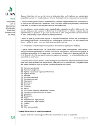 Cuando el contribuyente sea un hijo menor, la declaración debe ser firmada por uno cualquiera de
                        los padres. Los tutores o curadores deben firmar la declaración por los incapaces que representan.
        Título II
   Instrucciones        Cuando el contribuyente constituya representante o autorice a una persona mediante poder especial,
          para la       se firma por ese representante o apoderado. En el caso de los apoderados generales y mandatarios
 elaboración de         especiales, se requiere poder otorgado mediante escritura pública.
 la Declaración         Los mandatarios o apoderados generales, los apoderados especiales para fines del impuesto y los
   Bimestral del        agentes exclusivos de negocios en Colombia de residentes en el exterior, respecto de sus
Impuesto sobre          representados, en los casos en que sean apoderados de éstos para presentar sus declaraciones
      las Ventas        de renta o de ventas y cumplir los demás deberes tributarios.

                        Cuando se trate de una sucesión ilíquida, la declaración puede ser firmada por el albacea con
                        administración de bienes o en su defecto por cualquiera de los herederos con administración de
                        bienes y a falta de unos y otros, por el administrador de la herencia.

                        Los donatarios o asignatarios por las respectivas donaciones o asignaciones modales.

                        El agente oficioso puede cumplir con los deberes formales de los contribuyentes, como declarar,
                        cuando circunstancias ajenas a su voluntad, como son el caso fortuito o fuerza mayor, le impidan al
                        contribuyente cumplirlas en forma personal o por apoderado. En atención a la sentencia C-690 del
                        05 de diciembre de 1996, ese agente oficioso no requiere ser abogado, y se entenderá debidamente
                        presentada la declaración.

                        En consecuencia, escriba en esta casilla el código que corresponda al tipo de representación de
                        quien firma como representante del declarante, de acuerdo con la siguiente tabla. (Tenga en cuenta
                        que si es el declarante quien la suscribe, no debe diligenciar esta casilla).

                        01.   Administrador judicial.
                        02.   Administrador privado.
                        03.   Agente exclusivo de negocios en Colombia.
                        04.   Agente oficioso.
                        05.   Albacea.
                        06.   Apoderado especial.
                        07.   Apoderado general.
                        08.   Asignatario.
                        09.   Comunero.
                        10.   Curador.
                        11.   Donatario.
                        12.   Factor.
                        13.   Funcionario delegado obligaciones formales.
                        14.   Heredero con administración de bienes.
                        15.   Liquidador.
                        16.   Mandatario.
                        17.   Padre.
                        18.   Representante legal principal.
                        19.   Representante legal suplente.
                        20.   Síndico.
                        21.   Tutor.
                        99.   Otra representación.

                    Firma del declarante o de quien lo representa.

                        Espacio destinado para consignar la firma del declarante o de quien lo representa.

         108
 