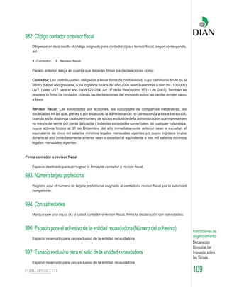 982. Código contador o revisor fiscal
    Diligencie en esta casilla el código asignado para contador o para revisor fiscal, según corresponda,
    así:

    1. Contador,   2. Revisor fiscal.

    Para lo anterior, tenga en cuenta que deberán firmar las declaraciones como:

    Contador: Los contribuyentes obligados a llevar libros de contabilidad, cuyo patrimonio bruto en el
    último día del año gravable, o los ingresos brutos del año 2008 sean superiores a cien mil (100.000)
    UVT, (Valor UVT para el año 2008 $22.054, Art. 1º de la Resolución 15013 de 2007). También se
    requiere la firma de contador, cuando las declaraciones del impuesto sobre las ventas arrojen saldo
    a favor.

    Revisor fiscal: Las sociedades por acciones, las sucursales de compañías extranjeras, las
    sociedades en las que, por ley o por estatutos, la administración no corresponda a todos los socios,
    cuando así lo disponga cualquier número de socios excluidos de la administración que representen
    no menos del veinte por ciento del capital y todas las sociedades comerciales, de cualquier naturaleza,
    cuyos activos brutos al 31 de Diciembre del año inmediatamente anterior sean o excedan el
    equivalente de cinco mil salarios mínimos legales mensuales vigentes y/o cuyos ingresos brutos
    durante el año inmediatamente anterior sean o excedan al equivalente a tres mil salarios mínimos
    legales mensuales vigentes.



Firma contador o revisor fiscal

    Espacio destinado para consignar la firma del contador o revisor fiscal.

983. Número tarjeta profesional
    Registre aquí el número de tarjeta profesional asignado al contador o revisor fiscal por la autoridad
    competente.



994. Con salvedades
    Marque con una equis (x) si usted contador o revisor fiscal, firma la declaración con salvedades.



996. Espacio para el adhesivo de la entidad recaudadora (Número del adhesivo)                                 Instrucciones de
    Espacio reservado para uso exclusivo de la entidad recaudadora.
                                                                                                              diligenciamiento
                                                                                                              Declaración
                                                                                                              Bimestral del
997. Espacio exclusivo para el sello de la entidad recaudadora                                                Impuesto sobre
                                                                                                              las Ventas
    Espacio reservado para uso exclusivo de la entidad recaudadora.

                                                                                                              109
 