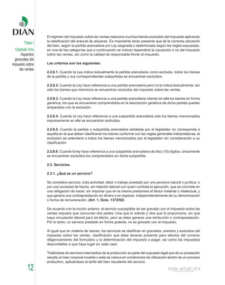 El régimen del impuesto sobre las ventas relaciona muchos bienes excluidos del impuesto aplicando
                   la clasificación del arancel de aduanas. Es importante tener presente que de la correcta ubicación
        Título I
                   del bien, según la partida arancelaria por Ley asignada o determinada según las reglas expuestas,
  Capítulo Uno     en una de las categorías que a continuación se indican dependerá la causación o no del impuesto
      Aspectos     sobre las ventas, así como la calidad de responsable frente al impuesto.
  generales del
impuesto sobre     Los criterios son los siguientes:
     las ventas
                   2.2.6.1. Cuando la Ley indica textualmente la partida arancelaria como excluida, todos los bienes
                   de la partida y sus correspondientes subpartidas se encuentran excluidos.

                   2.2.6.2. Cuando la Ley hace referencia a una partida arancelaria pero no la indica textualmente, tan
                   sólo los bienes que menciona se encuentran excluidos del impuesto sobre las ventas.

                   2.2.6.3. Cuando la Ley hace referencia a una partida arancelaria citando en ella los bienes en forma
                   genérica, los que se encuentran comprendidos en la descripción genérica de dicha partida quedan
                   amparados con la exclusión.

                   2.2.6.4. Cuando la Ley hace referencia a una subpartida arancelaria sólo los bienes mencionados
                   expresamente en ella se encuentran excluidos.

                   2.2.6.5. Cuando la partida o subpartida arancelaria señalada por el legislador no corresponda a
                   aquella en la que deben clasificarse los bienes conforme con las reglas generales interpretativas, la
                   exclusión se extenderá a todos los bienes mencionados por el legislador sin consideración a su
                   clasificación.

                   2.2.6.6. Cuando la ley hace referencia a una subpartida arancelaria de diez (10) dígitos, únicamente
                   se encuentran excluidos los comprendidos en dicha subpartida.

                   2.3. Servicios.

                   2.3.1. ¿Qué es un servicio?

                   Se considera servicio, toda actividad, labor o trabajo prestado por una persona natural o jurídica, o
                   por una sociedad de hecho, sin relación laboral con quien contrata la ejecución, que se concreta en
                   una obligación de hacer, sin importar que en la misma predomine el factor material o intelectual, y
                   que genera una contraprestación en dinero o en especie, independientemente de su denominación
                   o forma de remuneración. (Art. 1, Dcto. 1372/92)

                   De acuerdo con la noción anterior, el servicio susceptible de ser gravado con el impuesto sobre las
                   ventas requiere que concurran dos partes: Una que lo solicite y otra que lo proporcione, sin que
                   haya vinculación laboral para tal efecto, pero se debe generar una retribución o contraprestación.
                   Por lo tanto, un servicio prestado en forma gratuita, no es gravado con el impuesto.

                   Al igual que en materia de bienes, los servicios se clasifican en gravados, exentos y excluidos del
                   impuesto sobre las ventas, clasificación que debe tenerse presente para efectos del correcto
                   diligenciamiento del formulario y la determinación del impuesto a pagar, así como los impuestos
                   descontables a que haya lugar en cada caso.

                   Tratándose de servicios intermedios de la producción se parte del supuesto legal que de su prestación
                   resulta un bien corporal mueble o este se coloca en condiciones de utilización dentro de un proceso
                   productivo, aplicándose la tarifa del bien resultante del servicio.

          12
 