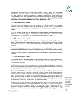 Si del servicio no resulta un bien corporal mueble gravado, excluido o exento, o no se presta en
forma directa sobre bienes en proceso de transformación, no es posible hablar de servicio intermedio,
al no estar en presencia de un bien resultante en la etapa de producción, sino de una obligación de
hacer, constitutiva de un servicio diferente, siendo necesario en este caso para efectos del impuesto
sobre las ventas, remitirse al concepto determinante de la obligación. (Concepto DIAN unificado
del impuesto sobre las ventas 0001 de 2003, Titulo IV, Capítulo lll, 3,7)

2.3.2. ¿Qué es un servicio gravado?

2.3.2.1. Por regla general todos los servicios prestados en el territorio nacional se encuentran
sometidos al impuesto sobre las ventas con excepción de aquellos que la Ley ha calificado
expresamente como excluidos del impuesto. Tendrán tarifa 0% aquellos que la Ley determine como
exentos.

2.3.2.2. No obstante, hay servicios que se prestan desde el exterior a favor de usuarios o destinatarios
ubicados en el territorio nacional, que se entienden prestados en Colombia, y por lo mismo causan
el impuesto sobre las ventas según las reglas generales. (Art. 420, Num. 3, E. T.)

2.3.3. ¿Qué es un servicio excluido?

Es aquel que no causa el impuesto sobre las ventas y la ley taxativamente lo califica como tal.
Quienes presten únicamente esta clase de servicios no son responsables del impuesto sobre las
ventas, dentro de estos se encuentran los relacionados en los artículos 427 y 476 del Estatuto
Tributario.

Por lo tanto, el impuesto sobre las ventas que se cause en la adquisición de bienes o servicios
gravados destinados a la prestación de un servicio excluido, forma parte del costo de dicho servicio.

Consulte los servicios excluidos en las instrucciones de esta cartilla para la casilla 29 del formulario,
año 2009.

2.3.4. ¿Qué es un servicio exento?

Se consideran servicios exentos los que se encuentran gravados a la tarifa cero (0%), sin perjuicio
de lo dispuesto para los servicios intermedios de la producción de que trata el parágrafo del artículo
476 del Estatuto Tributario.

Tratándose de servicios intermedios de la producción se parte del supuesto legal que de su prestación
resulta un bien corporal mueble o este se coloca en condiciones de utilización dentro de un proceso
productivo, aplicándose la tarifa del bien resultante del servicio.

Respecto a la tarifa del impuesto sobre las ventas aplicable a la operación de maquila, como servicio
intermedio de la producción, está sujeta a la tarifa del impuesto sobre las ventas del bien resultante,
siempre y cuando, con este servicio se haya generado o producido un bien corporal mueble o se
haya intervenido en alguna etapa de su construcción, elaboración o fabricación, o éste se haya
puesto en condiciones de utilización; pues de no existir esta estrecha dependencia, vinculación o
relación de causalidad, el servicio será independiente, y estará gravado a la tarifa general de impuesto    Instrucciones de
sobre las ventas, por no estar expresamente excluido del gravamen.                                          diligenciamiento
                                                                                                            Declaración
Son exentos los servicios prestados en el país en desarrollo de un contrato escrito, y se utilicen          Bimestral del
exclusivamente en el exterior, por empresas o personas sin negocios o actividades en Colombia y
los servicios turísticos prestados a residentes en el exterior que sean utilizados en territorio
                                                                                                            Impuesto sobre
colombiano, originados en paquetes vendidos por agencias operadoras u hoteles inscritos en el               las Ventas
registro nacional de turismo, tal como lo establece la Ley 300 de 1996, modificada por la Ley 1101

                                                                                                            13
 