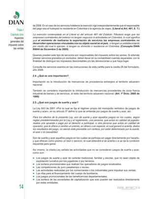 de 2006. En el caso de los servicios hoteleros la exención rige independientemente que el responsable
                   del pago sea el huésped no residente en Colombia o la agencia de viajes. (Literal e) Art. 481, E. T.)
        Título I
  Capítulo Uno     La exención contemplada en el Literal e) del artículo 481 del Estatuto Tributario exige que las
      Aspectos     empresas contratantes del exterior no tengan negocios ni actividades en Colombia, lo cual significa
  generales del    que al momento de realizarse la exportación de servicios las empresas contratantes no
                   desarrollen operaciones vinculadas con su objeto social en el país, ni tengan un establecimiento
impuesto sobre     por medio del cual lo ejerzan, ni tengan su domicilio o residencia en Colombia. (Concepto DIAN
     las ventas    89844 de Diciembre 2 de 2005)

                   Quienes presten este tipo de servicios son responsables del impuesto sobre las ventas. Si además
                   prestan servicios gravados y/o excluidos, deben llevar en su contabilidad cuentas separadas, con la
                   finalidad de distinguir los impuestos descontables y/o las devoluciones a que haya lugar.

                   Consulte los servicios exentos en las instrucciones de esta cartilla para la casilla 28 del formulario,
                   año 2009.

                   2.4. ¿Qué es una importación?

                   Importación es la introducción de mercancías de procedencia extranjera al territorio aduanero
                   nacional.

                   También se considera importación la introducción de mercancías procedentes de zona franca
                   industrial de bienes y de servicios, al resto del territorio aduanero nacional. (Art. 1º Dcto. 2685 de
                   1999)

                   2.5. ¿Qué son juegos de suerte y azar?

                   La Ley 643 de 2001 «Por la cual se fija el régimen propio del monopolio rentístico de juegos de
                   suerte y azar», en su artículo 5º define lo que se entiende por juegos de suerte y azar, así:

                   Para los efectos de la presente Ley, son de suerte y azar aquellos juegos en los cuales, según
                   reglas predeterminadas por la Ley y el reglamento, una persona, que actúa en calidad de jugador,
                   realiza una apuesta o paga por el derecho a participar, a otra persona que actúa en calidad de
                   operador, que le ofrece a cambio un premio, en dinero o en especie, el cual ganará si acierta, dados
                   los resultados del juego, no siendo éste previsible con certeza, por estar determinado por la suerte,
                   el azar o la casualidad.

                   Son de suerte y azar aquellos juegos en los cuales se participa sin pagar directamente por hacerlo,
                   y que ofrecen como premio un bien o servicio, el cual obtendrá si se acierta o si se da la condición
                   requerida para ganar.

                   Así mismo, la citada Ley señala las actividades que no se consideran juegos de suerte y azar,
                   como son:

                      Los juegos de suerte y azar de carácter tradicional, familiar y escolar, que no sean objeto de
                      explotación lucrativa por los jugadores o por terceros.
                      Los sorteos promocionales que realicen los operadores de juegos localizados.
                      Las competiciones de puro pasatiempo o recreo.
                      Las actividades realizadas por los comerciantes o los industriales para impulsar sus ventas.
                      Las rifas para el financiamiento del cuerpo de bomberos.
                      Los juegos promocionales de las beneficencias departamentales.
                      Los sorteos de las sociedades de capitalización que solo pueden ser realizados directamente
                      por estas entidades.

          14
 