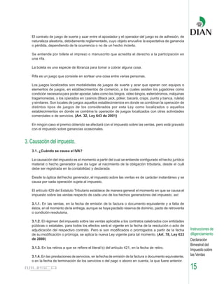 El contrato de juego de suerte y azar entre el apostador y el operador del juego es de adhesión, de
   naturaleza aleatoria, debidamente reglamentado, cuyo objeto envuelve la expectativa de ganancia
   o pérdida, dependiendo de la ocurrencia o no de un hecho incierto.

   Se entiende por billete el impreso o manuscrito que acredita el derecho a la participación en
   una rifa.

   La boleta es una especie de libranza para tomar o cobrar alguna cosa.

   Rifa es un juego que consiste en sortear una cosa entre varias personas.

   Los juegos localizados son modalidades de juegos de suerte y azar que operan con equipos o
   elementos de juegos, en establecimientos de comercio, a los cuales asisten los jugadores como
   condición necesaria para poder apostar, tales como los bingos, video bingos, esferódromos, máquinas
   tragamonedas, y los operados en casinos (Black jack, póker, bacará, craps, punto y banca, ruleta)
   y similares. Son locales de juegos aquellos establecimientos en donde se combinan la operación de
   distintos tipos de juegos de los considerados por esta Ley como localizados o aquellos
   establecimientos en donde se combina la operación de juegos localizados con otras actividades
   comerciales o de servicios. (Art. 32, Ley 643 de 2001)

   En ningún caso el premio obtenido se afectará con el impuesto sobre las ventas, pero está gravado
   con el impuesto sobre ganancias ocasionales.


3. Causación del impuesto.
   3.1. ¿Cuándo se causa el IVA?

   La causación del impuesto es el momento a partir del cual se entiende configurado el hecho jurídico
   material o hecho generador que da lugar al nacimiento de la obligación tributaria, desde el cuál
   debe ser registrada en la contabilidad y declarada.

   Desde la óptica del hecho generador, el impuesto sobre las ventas es de carácter instantáneo y se
   causa por cada operación sujeta al impuesto.

   El artículo 429 del Estatuto Tributario establece de manera general el momento en que se causa el
   impuesto sobre las ventas respecto de cada uno de los hechos generadores del impuesto, así:

   3.1.1. En las ventas, en la fecha de emisión de la factura o documento equivalente y a falta de
   éstos, en el momento de la entrega, aunque se haya pactado reserva de dominio, pacto de retroventa
   o condición resolutoria.

   3.1.2. El régimen del impuesto sobre las ventas aplicable a los contratos celebrados con entidades
   públicas o estatales, para todos los efectos será el vigente en la fecha de la resolución o acto de
   adjudicación del respectivo contrato. Pero si son modificados o prorrogados a partir de la fecha         Instrucciones de
   de su modificación o prórroga, se aplica la nueva Ley vigente para tal momento. (Art. 78, Ley 633        diligenciamiento
   de 2000)                                                                                                 Declaración
                                                                                                            Bimestral del
   3.1.3. En los retiros a que se refiere el literal b) del artículo 421, en la fecha de retiro.
                                                                                                            Impuesto sobre
   3.1.4. En las prestaciones de servicios, en la fecha de emisión de la factura o documento equivalente,   las Ventas
   o en la fecha de terminación de los servicios o del pago o abono en cuenta, la que fuere anterior.

                                                                                                            15
 