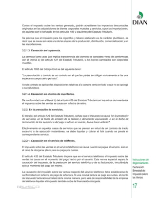 Contra el impuesto sobre las ventas generado, podrán acreditarse los impuestos descontables
originados en las adquisiciones de bienes corporales muebles y servicios, o por las importaciones,
de acuerdo con lo señalado en los artículos 485 y siguientes del Estatuto Tributario.

Se precisa que el impuesto para los cigarrillos y tabaco elaborado es de carácter plurifásico, es
decir que se causa en cada una de las etapas de la producción, distribución, comercialización y en
las importaciones.

3.2.1.3. Causación en la permuta.

La permuta como acto que implica transferencia del dominio se considera venta de conformidad
con el ordinal a) del artículo 421 del Estatuto Tributario, si los bienes cambiados son corporales
muebles.

El artículo 1955 del Código Civil es del siguiente tenor:

“La permutación o cambio es un contrato en el que las partes se obligan mutuamente a dar una
especie o cuerpo cierto por otro’’.

A este contrato se aplican las disposiciones relativas a la compra venta en todo lo que no se oponga
a su naturaleza.

3.2.1.4. Causación en el retiro de inventarios.

De conformidad con el literal b) del artículo 429 del Estatuto Tributario en los retiros de inventarios
el impuesto sobre las ventas se causa en la fecha de retiro.

3.2.2. En la prestación de servicios.

El literal c) del artículo 429 del Estatuto Tributario, señala que el impuesto se causa "en la prestación
de servicios, en la fecha de emisión de la factura o documento equivalente, o en la fecha de
terminación de los servicios o del pago o abono en cuenta, la que fuere anterior".

Efectivamente en aquellos casos de servicios que se presten en virtud de un contrato de tracto
sucesivo o de ejecución instantánea, se debe liquidar y cobrar el IVA cuando se preste el
correspondiente servicio.

3.2.2.1. Causación en el servicio de teléfonos.

El impuesto sobre las ventas en el servicio telefónico se causa cuando se pague el servicio, aún en
el caso de otorgarse plazo para su pago por cuotas.

El artículo 432 del Estatuto Tributario dispone que en el servicio telefónico el impuesto sobre las
ventas se causa en el momento del pago hecho por el usuario. Esta norma especial separa la                  Instrucciones de
causación del impuesto, de la prestación del servicio telefónico y de su facturación, vinculándola          diligenciamiento
sólo al momento del pago del mismo.
                                                                                                            Declaración
La causación del impuesto sobre las ventas respecto del servicio telefónico debe establecerse de            Bimestral del
conformidad con la fecha de pago de la factura. Si una misma factura se paga en cuotas, el monto            Impuesto sobre
del impuesto facturado se tratará de la misma manera, pero será de responsabilidad de la empresa            las Ventas
de teléfonos liquidar el impuesto también sobre la financiación otorgada.

                                                                                                            17
 