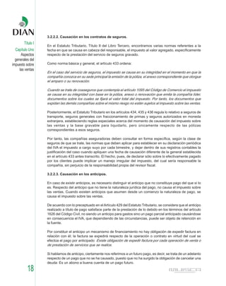 3.2.2.2. Causación en los contratos de seguros.
        Título I
                   En el Estatuto Tributario, Título II del Libro Tercero, encontramos varias normas referentes a la
  Capítulo Uno     fecha en que se causa en cabeza del responsable, el impuesto al valor agregado, específicamente
      Aspectos     respecto de la prestación del servicio de seguros gravado.
  generales del
impuesto sobre     Como norma básica y general, el artículo 433 ordena:
     las ventas
                   En el caso del servicio de seguros, el impuesto se causa en su integridad en el momento en que la
                   compañía conozca en su sede principal la emisión de la póliza, el anexo correspondiente que otorgue
                   el amparo o su renovación.

                   Cuando se trate de coaseguros que contempla el artículo 1095 del Código de Comercio el impuesto
                   se causa en su integridad con base en la póliza, anexo o renovación que emita la compañía líder,
                   documentos sobre los cuales se fijará el valor total del impuesto. Por tanto, los documentos que
                   expidan las demás compañías sobre el mismo riesgo no están sujetos al impuesto sobre las ventas.

                   Posteriormente, el Estatuto Tributario en los artículos 434, 435 y 436 regula lo relativo a seguros de
                   transporte, seguros generales con fraccionamiento de primas y seguros autorizados en moneda
                   extranjera, estableciendo reglas especiales acerca del momento de causación del impuesto sobre
                   las ventas y la base gravable para liquidarlo, pero únicamente respecto de las pólizas
                   correspondientes a esos seguros.

                   Por tanto, las compañías aseguradoras deben consultar en forma específica, según la clase de
                   seguros de que se trate, las normas que deben aplicar para establecer en su declaración periódica
                   del IVA el impuesto a cargo suyo por cada bimestre, y dejar dentro de sus registros contables la
                   justificación del caso cuando apliquen una fecha de causación diferente de la general establecida
                   en el artículo 433 antes transcrito. El hecho, pues, de declarar sólo sobre lo efectivamente pagado
                   por los clientes puede implicar un manejo irregular del impuesto, del cual sería responsable la
                   compañía, sin perjuicio de la responsabilidad propia del revisor fiscal.

                   3.2.2.3. Causación en los anticipos.

                   En caso de existir anticipos, es necesario distinguir el anticipo que no constituye pago del que sí lo
                   es. Respecto del anticipo que no tiene la naturaleza jurídica del pago, no causa el impuesto sobre
                   las ventas. Cuando existen anticipos que asumen desde un comienzo la naturaleza de pago, se
                   causa el impuesto sobre las ventas.

                   De acuerdo con lo preceptuado en el Artículo 429 del Estatuto Tributario, se considera que el anticipo
                   realizado a título de pago satisface parte de la prestación de lo debido en los términos del artículo
                   1626 del Código Civil, no siendo un anticipo para gastos sino un pago parcial anticipado causándose
                   en consecuencia el IVA, que dependiendo de las circunstancias, puede ser objeto de retención en
                   la fuente.

                   Por constituir el anticipo un mecanismo de financiamiento no hay obligación de expedir factura en
                   relación con él; la factura se expedirá respecto de la operación o contrato en virtud del cual se
                   efectúa el pago por anticipado Existe obligación de expedir factura por cada operación de venta o
                   de prestación de servicios que se realice.

                   Si hablamos de anticipo, ciertamente nos referimos a un futuro pago, es decir, se trata de un adelanto
                   respecto de un pago que no se ha causado, puesto que no ha surgido la obligación de cancelar una
                   deuda: Es un abono a buena cuenta de un pago futuro.

          18
 