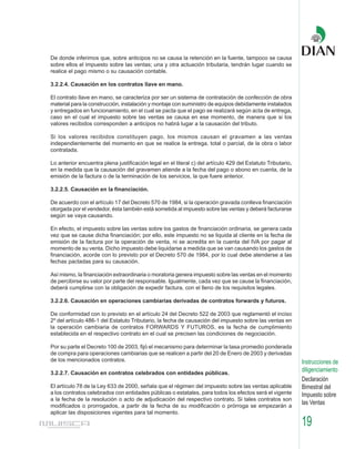 De donde inferimos que, sobre anticipos no se causa la retención en la fuente, tampoco se causa
sobre ellos el impuesto sobre las ventas; una y otra actuación tributaria, tendrán lugar cuando se
realice el pago mismo o su causación contable.

3.2.2.4. Causación en los contratos llave en mano.

El contrato llave en mano, se caracteriza por ser un sistema de contratación de confección de obra
material para la construcción, instalación y montaje con suministro de equipos debidamente instalados
y entregados en funcionamiento, en el cual se pacta que el pago se realizará según acta de entrega,
caso en el cual el impuesto sobre las ventas se causa en ese momento, de manera que si los
valores recibidos corresponden a anticipos no habrá lugar a la causación del tributo.

Si los valores recibidos constituyen pago, los mismos causan el gravamen a las ventas
independientemente del momento en que se realice la entrega, total o parcial, de la obra o labor
contratada.

Lo anterior encuentra plena justificación legal en el literal c) del artículo 429 del Estatuto Tributario,
en la medida que la causación del gravamen atiende a la fecha del pago o abono en cuenta, de la
emisión de la factura o de la terminación de los servicios, la que fuere anterior.

3.2.2.5. Causación en la financiación.

De acuerdo con el artículo 17 del Decreto 570 de 1984, si la operación gravada conlleva financiación
otorgada por el vendedor, ésta también está sometida al impuesto sobre las ventas y deberá facturarse
según se vaya causando.

En efecto, el impuesto sobre las ventas sobre los gastos de financiación ordinaria, se genera cada
vez que se cause dicha financiación; por ello, este impuesto no se liquida al cliente en la fecha de
emisión de la factura por la operación de venta, ni se acredita en la cuenta del IVA por pagar al
momento de su venta. Dicho impuesto debe liquidarse a medida que se van causando los gastos de
financiación, acorde con lo previsto por el Decreto 570 de 1984, por lo cual debe atenderse a las
fechas pactadas para su causación.

Así mismo, la financiación extraordinaria o moratoria genera impuesto sobre las ventas en el momento
de percibirse su valor por parte del responsable. Igualmente, cada vez que se cause la financiación,
deberá cumplirse con la obligación de expedir factura, con el lleno de los requisitos legales.

3.2.2.6. Causación en operaciones cambiarias derivadas de contratos forwards y futuros.

De conformidad con lo previsto en el artículo 24 del Decreto 522 de 2003 que reglamentó el inciso
2º del artículo 486-1 del Estatuto Tributario, la fecha de causación del impuesto sobre las ventas en
la operación cambiaria de contratos FORWARDS Y FUTUROS, es la fecha de cumplimiento
establecida en el respectivo contrato en el cual se precisen las condiciones de negociación.

Por su parte el Decreto 100 de 2003, fijó el mecanismo para determinar la tasa promedio ponderada
de compra para operaciones cambiarias que se realicen a partir del 20 de Enero de 2003 y derivadas
de los mencionados contratos.                                                                                Instrucciones de
3.2.2.7. Causación en contratos celebrados con entidades públicas.
                                                                                                             diligenciamiento
                                                                                                             Declaración
El artículo 78 de la Ley 633 de 2000, señala que el régimen del impuesto sobre las ventas aplicable          Bimestral del
a los contratos celebrados con entidades públicas o estatales, para todos los efectos será el vigente        Impuesto sobre
a la fecha de la resolución o acto de adjudicación del respectivo contrato. Si tales contratos son
modificados o prorrogados, a partir de la fecha de su modificación o prórroga se empezarán a
                                                                                                             las Ventas
aplicar las disposiciones vigentes para tal momento.

                                                                                                             19
 