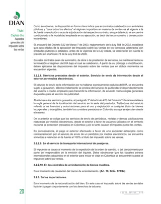 Como se observa, la disposición en forma clara indica que en contratos celebrados con entidades
                   públicas y “para todos los efectos” el régimen impositivo en materia de ventas es el vigente a la
        Título I
                   fecha de la resolución o acto de adjudicación del respectivo contrato, sin que tal efecto se encuentre
  Capítulo Uno     condicionado a la modalidad empleada en su ejecución, es decir de tracto sucesivo o de ejecución
      Aspectos     instantánea.
  generales del
                   El artículo 6 del Decreto 522 de Marzo 7 de 2003, reglamentario de la Ley 788 de 2002, establece
impuesto sobre
                   que para efectos de la aplicación del Impuesto sobre las Ventas en los contratos celebrados con
     las ventas    entidades públicas o estatales, antes de la vigencia de la Ley citada, se debe tener en cuenta lo
                   previsto en el artículo 78 de la Ley 633 de 2000.

                   En estos contratos sean de suministro, de obra o de prestación de servicios, se mantiene hasta su
                   terminación el régimen del IVA bajo el cual se celebraron. A partir de su prórroga o modificación,
                   deben aplicarse las disposiciones del impuesto sobre las ventas que en dichos momentos se
                   encuentren vigentes.

                   3.2.2.8. Servicios prestados desde el exterior. Servicio de envío de información desde el
                   exterior por medios electrónicos.

                   El servicio de envío de la información por no hallarse expresamente excluido del IVA, se encuentra
                   sujeto a gravamen. Idéntico tratamiento se predica del servicio de publicidad independientemente
                   del sistema o medio empleado para transmitir la información, de acuerdo con las reglas generales
                   dispuestas para el servicio de publicidad.

                   Al referirse a los servicios gravados, el parágrafo 3º del artículo 420 del Estatuto Tributario establece
                   la regla general de la localización del servicio en la sede del prestador. Tratándose del servicio
                   referido a las licencias y autorizaciones para el uso y explotación a cualquier título de bienes
                   incorporales o intangibles, también los considera prestados en Colombia aunque se ejecuten desde
                   el exterior.

                   De lo anterior se colige que los servicios de envío de periódicos, revistas y demás publicaciones
                   realizadas por medios electrónicos, desde el exterior a favor de usuarios ubicados en el territorio
                   nacional se entienden prestados en Colombia y por lo tanto causan el impuesto sobre las ventas.

                   En consecuencia, el pago al exterior efectuado a favor de una sociedad extranjera como
                   contraprestación por el servicio de envío de un periódico por medios electrónicos, se encuentra
                   sometido a retención en la fuente al 100% a título del impuesto sobre las ventas.

                   3.2.2.9. En el servicio de transporte internacional de pasajeros.

                   El impuesto se causa al momento de la expedición de la orden de cambio, o del conocimiento por
                   parte del responsable de la emisión del tiquete. Debe observarse que los tiquetes aéreos
                   internacionales adquiridos en el exterior para iniciar el viaje en Colombia se encuentran sujetos al
                   impuesto sobre las ventas.

                   3.2.2.10. En los contratos de arrendamiento de bienes muebles.

                   En el momento de causación del canon de arrendamiento. (Art. 19, Dcto. 570/84)

                   3.2.3. En las importaciones.

                   En el momento de la nacionalización del bien. En este caso el impuesto sobre las ventas se debe
                   liquidar y pagar conjuntamente con los derechos de aduana.

          20
 