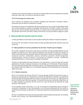 Cuando el valor convenido sufriere un aumento con posterioridad a la venta, se generará el impuesto
   sobre ese mayor valor, en la fecha en que éste se cause.

   3.2.4. En los juegos de suerte y azar.

   En el momento de realización de la apuesta, expedición del documento, formulario, boleta o
   instrumento que da derecho a participar en el juego.

   El impuesto se causa con la realización del hecho generador sin que importe la habitualidad. Basta
   que se haya realizado la apuesta, la expedición del documento, formulario, boleta o instrumento
   para que se cause el impuesto sobre las ventas, sin importar que se haya hecho efectivo el cobro
   de la apuesta, documento, formulario, boleta o instrumento o se haya acordado su pago por cuotas.


4. Base gravable del impuesto sobre las ventas.
   La base gravable es el valor sobre el cual se aplica la tarifa para obtener el impuesto respectivo.

   El artículo 447 del Estatuto Tributario define la base gravable general del impuesto sobre las
   ventas así:

   4.1. Base gravable en la venta y prestación de servicios. Factores que la integran.

   En la venta y prestación de servicios, salvo que la Ley señale una base gravable diferente, la base
   gravable se conforma por el valor total de la operación, sea que ésta se realice de contado o a
   crédito, incluyendo entre otros los gastos directos de financiación ordinaria, extraordinaria o moratoria,
   accesorios, acarreos, instalaciones, seguros, comisiones, garantías y demás erogaciones
   complementarias, aunque se facturen o convengan por separado y aunque, considerados
   independientemente, no se encuentren sometidos a imposición.

   Cuando los responsables del mismo financien a sus adquirentes o usuarios el pago del impuesto
   generado por la venta o prestación del servicio, los intereses por la financiación de este impuesto,
   no forman parte de la base gravable. Se refiere lo anterior, a los intereses generados por la financiación
   del impuesto sobre las ventas y no a los intereses derivados de la financiación de la mercancía
   objeto de la venta.

   4.1.1. Gastos accesorios.

   4.1.1.1. El numeral 2º del artículo 476 del E.T excluye del pago del IVA al transporte de carga, no
   obstante de conformidad con lo señalado por el artículo 447 del Estatuto Tributario, para determinar
   la base gravable del impuesto sobre las ventas en la prestación de servicios, por regla general se
   tiene en cuenta el valor total de la operación, incluyendo los acarreos y las demás erogaciones, así
   no estén sometidos al gravamen del IVA, como es el caso del servicio de transporte de carga
   nacional o internacional.
                                                                                                                Instrucciones de
   Si una empresa vende mercancías y a su vez se encarga de transportarlas para la entrega al                   diligenciamiento
   comprador o destinatario; el valor del transporte, así se encuentre exceptuado del IVA cuando se             Declaración
   preste en forma individual, se debe tener en cuenta para determinar la base gravable de la respectiva        Bimestral del
   venta.
                                                                                                                Impuesto sobre
   4.1.1.2. La instalación forma parte de la base gravable cuando la efectúa el productor o el vendedor         las Ventas
   del bien, por su cuenta, o por cuenta del adquirente o usuario.

                                                                                                                21
 