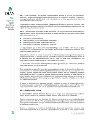 4.1.1.3. Las comisiones y erogaciones complementarias, aunque se facturen o convengan por
                   separado y aunque consideradas independientemente no se encuentren sometidas a imposición,
        Título I   hacen parte de la base gravable de la venta o prestación de servicios gravados como dispone el
  Capítulo Uno     artículo 447 del Estatuto Tributario.
      Aspectos
  generales del    En los casos en que las empresas entregan a las agencias de viajes los llamados “Incentivos” debe
                   precisarse que, cuando corresponden a la retribución por el servicio prestado por éstas se encuentran
impuesto sobre     sujetos al impuesto sobre las ventas.
     las ventas
                   4.1.1.4. Descuentos efectivos: El artículo 454 del Estatuto Tributario, contempla los requisitos exigidos
                   legalmente para que los descuentos se detraigan de la base gravable para la aplicación del impuesto
                   sobre las ventas, como son:

                        Que el descuento sea efectivo.
                        Que conste en la factura o documento equivalente.
                        Que el descuento no esté sometido a condición.
                        Que resulte normal según la costumbre comercial.

                   Los requisitos para que los descuentos efectivos no hagan parte de la base sobre la cual se aplica
                   el impuesto, no son alternativos sino concurrentes, en virtud de lo cual se deben satisfacer todos
                   para que opere la disminución.

                   De esta forma, además de constar el descuento en la factura o documento equivalente, soporte de
                   la operación de venta, se requiere que éste sea efectivo, es decir, que realmente afecte el valor de
                   la operación y no sea solamente nominal; por otra parte, no debe estar condicionado a una
                   circunstancia o hecho pasado, presente o futuro para su concesión.

                   Los descuentos condicionados forman parte de la base gravable sujeta a imposición, siendo el
                   valor sujeto al IVA el total de la operación.

                   En el caso de las ventas multinivel, en las que se establecen rangos de descuento, condicionado a
                   las operaciones de terceros que forman parte de los niveles del respectivo grupo, que si bien no se
                   otorgan a quienes compran los bienes pero que tienen derecho a él por pertenecer al sistema
                   dependiendo del nivel o volumen de compras sobre compras de productos, la base gravable en
                   cada una de las operaciones no se podrá afectar con los descuentos que además de no constar en
                   la factura se encuentren condicionados y no cumplan todos los requisitos señalados en el artículo
                   454 del Estatuto Tributario.

                   Si alguna de las operaciones gravadas, exentas o excluidas, es objeto de rebajas, descuentos o
                   devoluciones, deben constar en la contabilidad afectaciones a los registros que en definitiva serán
                   los que soporten los valores que han de llevarse a la correspondiente declaración tributaria.

                   4.1.1.5. Base gravable mínima.

                   El artículo 463 del Estatuto Tributario dispone que en ningún caso la base gravable puede ser
                   inferior al valor comercial de los bienes o de los servicios, en la fecha de la transacción.

                   Esta norma es concordante con el artículo 464 del mismo ordenamiento, en el cual se faculta al
                   gobierno nacional, con el fin de evitar que se declaren operaciones por precios notoriamente inferiores
                   a los vigentes en el comercio para fijar “bases mínimas de liquidación acordes con el precio comercial
                   de los respectivos artículos".

                   Cuando se establezca la inexistencia de la factura o documento equivalente, o cuando éstos
                   demuestren como monto de la operación, valores inferiores al corriente en plaza, se considerará,

          22
 