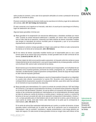 salvo prueba en contrario, como valor de la operación atribuible a la venta o prestación del servicio
gravado, el corriente en plaza.

El precio corriente en plaza es el precio medio que la cosa tiene en la fecha y lugar de la celebración
del contrato. (Art. 921 del Código de Comercio)

El valor comercial, es el vigente en el mercado, vale decir, el usual que la cosa tenga en la fecha y
lugar de celebración del contrato.

Algunas bases gravables mínimas son:

a) Base gravable en la enajenación de mercancías defectuosas u obsoletas vendidas por menor
   valor: Cuando se venda mercancía defectuosa u obsoleta, por menor valor, la base gravable
   será el valor total de la operación, aclarando que debe tratarse de bienes corporales muebles
   que tengan la naturaleza de activos movibles para el enajenante y que no se encuentren
   expresamente excluidos del gravamen.

   No obstante lo anterior, la base gravable en ningún caso podrá ser inferior al valor comercial de
   los bienes en la fecha de la transacción. (Art. 463 Ibídem)

b) En los retiros de bienes corporales muebles hechos por el responsable para su uso o para
   formar parte de los activos fijos de la empresa, la base gravable será el valor comercial de los
   bienes. (Literal b) del Art. 421, E. T.)

   Si el bien objeto de retiro se encuentra sujeto a gravamen, el impuesto sobre las ventas se causa
   independientemente de la destinación o uso que el responsable le de y la base gravable, conforme
   con el artículo 458, será el valor comercial de los bienes.

   De tal manera que si los bienes tomados del inventario por el responsable, con la finalidad de ser
   utilizados como muestras gratuitas, promoción de ventas, propaganda, etc., se hallan sujetos al
   impuesto, se debe liquidar y pagar el gravamen correspondiente, siendo de cargo del responsable
   el valor total del impuesto generado.

   Por tratarse de artículos dados en obsequio y asumir el responsable el impuesto en su integridad,
   no puede éste afectar nuevamente la cuenta IVA, llevando como descuento el valor
   correspondiente al gravamen causado en la adquisición del bien, pues dicho valor fue solicitado
   en el momento en que el producto fue adquirido.

c) Base gravable para intermediarios: En cuanto al contrato de comisión (Artículo 1287 del Código
   de Comercio), si se trata de comercialización de bienes, es necesario tener presente lo dispuesto
   en el artículo 438 del Estatuto Tributario, el cual se refiere a la causación del impuesto sobre las
   ventas en las comisiones percibidas por intermediarios en la comercialización de bienes según
   se trate de ventas por cuenta de terceros a nombre propio o ventas por cuenta y a nombre de
   terceros en las que una parte del valor de la operación corresponda al intermediario, (Incisos 1
   y 2). La base gravable para el intermediario será el valor total de la venta y para el tercero por     Instrucciones de
   cuya cuenta se vende, será este mismo valor disminuido en la parte que le corresponda al               diligenciamiento
   intermediario. (Art. 455 del E. T.)
                                                                                                          Declaración
   En la venta de activos fijos realizadas habitualmente por cuenta y a nombre de terceros, la base       Bimestral del
   gravable estará conformada por la parte del valor de la operación que le corresponda al                Impuesto sobre
   intermediario, más la comisión, honorarios y demás emolumentos a que tenga derecho por                 las Ventas
   razón del negocio. En este evento la base gravable mínima en ningún caso será inferior al tres

                                                                                                          23
 