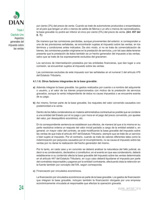 por ciento (3%) del precio de venta. Cuando se trate de automotores producidos o ensamblados
                      en el país que tengan un año o menos de salida de fábrica o un año o menos de nacionalizados,
        Título I
                      la base gravable no podrá ser inferior al cinco por ciento (5%) del precio de venta. (Art. 457 del
  Capítulo Uno        E. T.)
      Aspectos
  generales del       De manera que las comisiones percibidas, aunque provenientes del exterior, si corresponden a
impuesto sobre        una de las previsiones señaladas, se encontrarán sujetas al impuesto sobre las ventas, en los
     las ventas       términos y condiciones antes indicados. De otro modo, si no se trata de comercialización de
                      bienes, las comisiones pueden originarse en la prestación de servicios, y en tal caso debe tenerse
                      presente que la prestación de éstos también es un hecho generador del impuesto a las ventas,
                      salvo que se trate de los expresamente excluidos del gravamen.

                      Los servicios de intermediación prestados por las entidades financieras, que dan lugar a una
                      comisión, se encuentran sujetos al impuesto sobre las ventas.

                      Las comisiones excluidas de este impuesto son las señaladas en el numeral 3 del artículo 476
                      del Estatuto Tributario.

                   4.1.1.6. Otros factores integrantes de la base gravable:

                   a) Además integran la base gravable, los gastos realizados por cuenta o a nombre del adquirente
                      o usuario, y el valor de los bienes proporcionados con motivo de la prestación de servicios
                      gravados, aunque la venta independiente de éstos no cause impuestos o se encuentre exenta
                      de su pago.

                   b) Así mismo, forman parte de la base gravable, los reajustes del valor convenido causados con
                      posterioridad a la venta.

                      Dentro de los fallos condenatorios en materia administrativa contractual es posible que se condene
                      a una entidad del Estado por el no pago o por mora en el pago del precio convenido, por ajustes
                      del valor, por desequilibrio económico, etc.

                      En la correspondiente sentencia se establecen sus efectos, de manera tal que si la misma en su
                      parte resolutiva ordena un reajuste del valor inicial pactado a cargo de la entidad estatal o, en
                      general, un mayor valor del contrato, se está modificando la base gravable del impuesto sobre
                      las ventas de que trata el artículo 447 del Estatuto Tributario, siempre que se trate de un servicio
                      o bien sujeto al impuesto. Por el contrario, cuando se trate de valores diferentes tales como la
                      indemnización por perjuicios causados por el incumplimiento, no se causa el impuesto sobre las
                      ventas por no darse la realización del hecho generador del mismo.

                      Por lo tanto, en cada caso y en concreto se deberá analizar la naturaleza del fallo judicial, es
                      decir si es condenatorio, declarativo o constitutivo; en el evento en que sea condenatorio, deberá
                      establecerse si su contenido afecta la base gravable del impuesto sobre las ventas determinada
                      en el artículo 447 del Estatuto Tributario, en cuyo caso deberá liquidarse el impuesto por parte
                      del contratista responsable y pagarse por la entidad contratante, efectuando ésta la retención en
                      la fuente también por concepto del IVA, según corresponda.

                   c) Financiación por vinculados económicos.

                      La financiación por vinculados económicos es parte de la base gravable. Los gastos de financiación
                      que integran la base gravable, incluyen también la financiación otorgada por una empresa
                      económicamente vinculada al responsable que efectúe la operación gravada.

          24
 