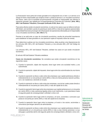 La financiación hace parte de la base gravable en la adquisición de un bien o un servicio si la
otorga el mismo responsable que enajena el bien o presta el servicio o un vinculado económico
del mismo, salvo que la sociedad económicamente vinculada al responsable que efectúa la
operación gravada, sea vigilada por la Superintendencia Financiera de Colombia. (Arts. 449 y
449-1 del Estatuto Tributario; Concepto Unificado 01/03, Num. 3.2)

Para estos efectos existe vinculación económica, no solo en los casos a que se refiere el artículo
450 ibídem, sino también cuando el cuarenta por ciento (40%) o más de los ingresos operacionales
de la entidad financiera provengan de la financiación de operaciones efectuadas por el responsable
o sus vinculados económicos. (Art. 449, E. T.)

Precisar si se está ante un caso de vinculación económica, resulta de primordial importancia
para establecer la base gravable en una operación sujeta al impuesto sobre las ventas.

Para determinar quiénes son los vinculados económicos, debe acudirse a las disposiciones de
los artículos 449, 450 y 451 del Estatuto Tributario y a los artículos 260 y 261 del Código de
Comercio.

Los artículos 450 y 451 del Estatuto Tributario, señalan los casos en que existe vinculación
económica.

El artículo 450 del Estatuto Tributario establece:

Casos de vinculación económica. Se considera que existe vinculación económica en los
siguientes casos:

1. Cuando la operación, objeto del impuesto, tiene lugar entre una sociedad matriz y una
   subordinada.

2. Cuando la operación, objeto del impuesto, tiene lugar entre dos subordinadas de una misma
   matriz.

3. Cuando la operación se lleva a cabo entre dos empresas cuyo capital pertenezca directa o
   indirectamente en un cincuenta por ciento (50%) o más a la misma persona natural o jurídica,
   con o sin residencia o domicilio en el país.

4. Cuando la operación se lleva a cabo entre dos empresas, una de las cuales posee directa o
   indirectamente el cincuenta por ciento (50%) o más del capital de la otra.

5. Cuando la operación tiene lugar entre dos empresas cuyo capital pertenezca en un cincuenta
   por ciento (50%) o más a personas ligadas entre sí por matrimonio, o por parentesco hasta
   el segundo grado de consanguinidad o afinidad o único civil.

6. Cuando la operación tiene lugar entre la empresa y el socio, accionista o comunero que
   posea el cincuenta por ciento (50%) o más del capital de la empresa.                              Instrucciones de
                                                                                                     diligenciamiento
7. Cuando la operación tiene lugar entre la empresa y el socio o los socios, accionistas o           Declaración
   comuneros que tengan derecho de administrarla.
                                                                                                     Bimestral del
8. Cuando la operación se lleva a cabo entre dos empresas cuyo capital pertenezca directa o
                                                                                                     Impuesto sobre
   indirectamente en un cincuenta por ciento (50%) o más a unas mismas personas o a sus              las Ventas
   cónyuges o parientes dentro del segundo grado de consanguinidad o afinidad o único civil.

                                                                                                     25
 