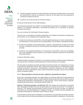 9.   Cuando el productor venda a una misma empresa o a empresas vinculadas entre sí, el cincuenta
                        por ciento (50%) o más de su producción, evento en el cual cada una de las empresas se
        Título I        considera vinculada económica.
  Capítulo Uno
      Aspectos     10. Cuando se de el caso previsto en el artículo anterior.
  generales del
                   El artículo 24 del Decreto 570 de 1984 establece:
impuesto sobre
     las ventas    Las operaciones gravadas que realicen los responsables del impuesto con entidades de derecho
                   público o con empresas industriales y comerciales del Estado, por su naturaleza, no generan
                   vinculación económica.

                   A su vez el artículo 451 del Estatuto Tributario dispone:

                   Casos en que una sociedad se considera subordinada. Se considera subordinada la sociedad que
                   se encuentre, en uno cualquiera de los siguientes casos:

                   1. Cuando el cincuenta por ciento (50%) o más del capital pertenezca a la matriz, directamente, o
                      por intermedio o en concurrencia con sus subordinadas o con las filiales o subsidiarias de éstas.

                   2. Cuando las sociedades mencionadas tengan, conjunta o separadamente, el derecho de emitir
                      los votos constitutivos del quórum mínimo decisorio para designar representante legal o para
                      contratar.

                   3. Cuando en una compañía participen en el cincuenta por ciento (50%) o más de sus utilidades
                      dos o más sociedades entre las cuales a su vez exista vinculación económica en los términos
                      del artículo anterior.

                   El artículo 452 Ibídem señala:

                   Cuándo subsiste la vinculación económica. La vinculación económica subsiste cuando la enajenación
                   se produce entre vinculados económicamente por medio de terceros no vinculados.

                   Por otra parte se considera que existe vinculación económica acorde con lo dispuesto en el inciso
                   3º del artículo 6º del Decreto 1354 de 1987, cuando entre contribuyentes y no contribuyentes existan
                   intereses económicos, financieros y administrativos, comunes o recíprocos, así como cualquier
                   situación de control y dependencia, salvo cuando el beneficiario del pago o abono sea una entidad
                   oficial o de derecho público.

                   4.1.1.7. Base gravable en servicios de aseo, vigilancia y temporales de empleo:

                   El Art. 462-1 del Estatuto tributario, fue reglamentado por el Decreto 4650 del 27 de Diciembre de
                   2006. El Consejo de Estado, Sección Cuarta mediante sentencia del 24 de Julio de 2008, decretó la
                   nulidad de las expresiones “exclusivamente” y “estos servicios”, de los incisos primero y segundo,
                   respectivamente del artículo 1 del Decreto 4650 de 2006, así:

                   Artículo 1º Servicios gravados a la tarifa del 1.6% Para efectos de lo dispuesto en el artículo
                   462-1 del Estatuto Tributario, tal como fue adicionado por el artículo 32 de la Ley 1111 de 2006, la
                   tarifa del 1.6% aplicará (exclusivamente) cuando se trate de servicios de aseo, de vigilancia
                   autorizados por la Superintendencia de Vigilancia Privada y de empleo temporal prestados por
                   empresas autorizadas por el Ministerio de la Protección Social.

                   Cuando (estos servicios) sean contratados con cooperativas y precoperativas de trabajo asociado,
                   en los cuales la mano de obra sea prestada por los propios asociados o cooperados, y siempre que

          26
 