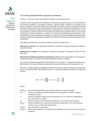 4.1.1.9. Base gravable del IVA en operaciones cambiarias:
        Título I   El inciso 1° del artículo 486-1 del Estatuto Tributario, es del siguiente tenor:
  Capítulo Uno
      Aspectos     Cuando se trate de operaciones cambiarias, el impuesto será determinado por los intermediarios
  generales del    del mercado cambiario y por quienes compren y vendan divisas, conforme a lo previsto en las
                   normas cambiarias. Para este efecto la base gravable se establece tomando la diferencia entre la
impuesto sobre     tasa de venta de las divisas de cada operación en la fecha en que se realice la transacción y la tasa
     las ventas    promedio ponderada de compra del respectivo responsable en el último día hábil anterior en que
                   haya realizado compras de divisas. Para el cálculo de dicha base gravable se tendrá en cuenta si la
                   transacción se hace en efectivo, en cheque o a través de una transferencia electrónica o giro,
                   calculándose una tasa promedio ponderada para cada una de estas modalidades de transacción.
                   La base gravable así establecida se multiplica por la tarifa del impuesto y por la cantidad de divisas
                   enajenadas.

                   Para efectos de determinar el impuesto sobre las ventas, se entiende por:

                   Operación en efectivo: Las efectuadas mediante la recepción o entrega de divisas en billete y/o
                   moneda metálica.

                   Operaciones en cheque: Las realizadas a través de la recepción o entrega de divisas con este
                   título valor.

                   Operaciones mediante transferencia electrónica o giro: Son las efectuadas por la recepción o
                   entrega de divisas a través de instrumentos diferentes a efectivo o cheque.

                   Por su parte el Decreto Reglamentario 100 de 2003, en su artículo 2°, consagra la fórmula para la
                   determinación de la tasa promedio ponderada de compra de divisas por tipo de operación, así:

                   Artículo 2. La tasa promedio ponderada de compra de divisas por tipo de operación prevista en el
                   inciso 1º del artículo 486-1 del estatuto tributario, se calculará mediante el empleo de la siguiente
                   fórmula:




                                            Im = C x      {[    (1 + t) 1/365   ] - 1}
                                                                                 n




                   Donde:

                   TPPCTO = Tasa promedio ponderada de compra de divisas por tipo de operación.
                   TO =     Indice que identifica las transacciones por tipo de operación: Efectivo, cheque y
                            transferencia o giro.
                   I=       Indice que identifica cada grupo de transacciones en un mismo día, negociadas a
                            una misma tasa de cambio.
                   n=       Número de grupos de transacciones realizadas a una misma tasa de cambio.
                   MiTO =   Monto en dólares de un grupo de transacciones negociadas a una misma tasa de
                            cambio y para un mismo tipo de operación.
                   TCiTO =  Tasa de cambio de cada MiTO
                   MTTO =   Monto total en dólares de las operaciones realizadas en el día, para un mismo tipo de
                            operación.
          28
 
