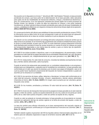 De acuerdo con lo dispuesto en el inciso 1° del artículo 486-1 del Estatuto Tributario, la tasa promedio
ponderada de compra, que hace parte de la determinación de la base gravable, debe calcularse
para cada una de las modalidades de transacción (Efectivo, cheque y transferencia electrónica o
giro). En consecuencia, si en una operación cambiaria las divisas objeto de la venta provienen de
fuentes mixtas; por ejemplo, si parte de ellas fue adquirida en cheque y otra parte mediante
transferencia, se debe calcular la tasa promedio ponderada para cada una de esas modalidades de
compra, y establecer la diferencia con respecto a la tasa de venta de las divisas objeto de la operación.
(Oficio DIAN 007744 de 2004)

En consecuencia dentro del cálculo para establecer la tasa promedio ponderada de compra (TPPC),
la información que se debe incluir es la que corresponda a cada uno de estos tipos de operación,
independientemente de la clase de contrato mediante el cual se adquieren las divisas.

En relación con los contratos forwards con entrega del activo subyacente, la tasa de cambio que se
debe tomar es la pactada. En el momento del cumplimiento del contrato la entidad financiera compra
la divisa a la tasa pactada; al paso que la TPPC no sufre distorsión porque justamente la fórmula
está diseñada para ponderar la tasa de cambio teniendo en cuenta el monto en dólares por grupo
de transacciones negociadas a una misma tasa de cambio y para un mismo tipo de operación.
(Oficio DIAN 036930 de Junio 16 de 2004)

4.1.1.10. En los clubes sociales o deportivos, sean o no de trabajadores y de pensionados, la base
gravable es el valor total de los pagos derivados de sus actividades (Restaurante, bar, grill, discoteca,
hospedaje, recreación, etc. independientemente de que sean gravados o no). (Art. 460, E. T.)

4.1.1.11. En restaurantes: Es valor total de consumo, incluidas las bebidas acompañantes de todo
tipo y demás valores adicionales, salvo la propina.

Cuando el servicio de restaurante sea prestado por un contratista independiente a una empresa o
entidad para sus trabajadores, cualquiera sea la modalidad de contratación, la base gravable está
conformada por el valor que asume la empresa y por el precio que pague el trabajador, caso en el
cual se puede hacer liquidación proporcional del impuesto de manera independiente o puede ser
asumido por la empresa en su totalidad.

4.1.1.12. En los servicios de bares, grilles, tabernas y discotecas: La base está conformada por el
valor total del consumo, incluidas comidas, «Cover», espectáculos y demás valores adicionales
inherentes al mismo. (Art. 13, Dcto. 422/91). En ningún caso la propina por ser voluntaria, genera
impuesto a las ventas.

4.1.1.13. En los moteles, amoblados y similares: El valor total del servicio. (Art. 19, Dcto. R.
422/91)

4.1.1.14. En el servicio de transporte internacional de pasajeros la base gravable es el valor total del
tiquete u orden de cambio, cuando se expida solamente de una vía y sobre el cincuenta por ciento
(50%) de su valor total cuando el tiquete u orden de cambio se expida de ida y regreso.

Cuando su valor se estipule en moneda extranjera, la base gravable es el equivalente en moneda
nacional con aplicación del tipo de cambio vigente en la fecha de emisión del tiquete u orden de            Instrucciones de
cambio. (Arts. 461 y 468 E. T.)
                                                                                                            diligenciamiento
La tasa de cambio para efectos tributarios es la tasa representativa del mercado vigente al                 Declaración
momento de la operación certificada por la Superintendencia Financiera de Colombia. (Art. 7,                Bimestral del
Dcto. R. 366/92)                                                                                            Impuesto sobre
También estarán sujetos al gravamen del IVA los tiquetes aéreos internacionales adquiridos en el            las Ventas
exterior para ser utilizados originando el viaje en el territorio nacional. (Art. 421-1, E. T.)

                                                                                                            29
 