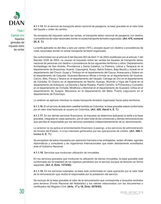 4.1.1.15. En el servicio de transporte aéreo nacional de pasajeros, la base gravable es el valor total
                   del tiquete u orden de cambio.
        Título I
  Capítulo Uno     Se exceptúa del impuesto sobre las ventas, el transporte aéreo nacional de pasajeros con destino
      Aspectos     o procedencia de rutas nacionales donde no exista transporte terrestre organizado. (Art. 476, numeral
  generales del    20, E. T.)
impuesto sobre
                   La tarifa aplicable es del diez y seis por ciento (16%), excepto aquel con destino o procedencia de
     las ventas    rutas nacionales donde no exista transporte terrestre organizado.

                   De conformidad con el artículo 8 del Decreto 953 de Abril 11 de 2003 modificado por el artículo 1 del
                   Decreto 3228 de 2003, no causan el impuesto sobre las ventas los tiquetes de transporte aéreo
                   nacional de personas con destino o procedencia de los siguientes territorios y sitios: Departamento
                   Archipiélago de San Andrés, Providencia y Santa Catalina; La Pedrera, Leticia y Tarapacá en el
                   departamento de Amazonas; Acandí, Capurganá, Nuquí, Bahía Solano, Bajo Baudó y Juradó en el
                   departamento del Chocó; Guapí y Timbiqui en el departamento del Cauca; Araracuara y Solano en
                   el departamento de Caquetá; Guaviare-Barranco Minas e Inírida en el departamento de Guainía;
                   Carurú, Mitú, Pacoa y Taraira en el departamento del Vaupés; Ciénaga de Oro en el departamento
                   de Córdoba; El Charco en el departamento de Nariño; Ituango, Murindó y Vigía del Fuerte en el
                   departamento de Antioquía; La Gaviota y Santa Rosalía, Puerto Carreño, la Primavera y Cumaribo
                   en el departamento de Vichada; Miraflores y Morichal en el departamento de Guaviare; Uribia en el
                   departamento de Guajira; Macarena en el departamento del Meta; Puerto Leguízamo en el
                   departamento de Putumayo.

                   Lo anterior se aplicará mientras no exista transporte terrestre organizado hacia estos territorios.

                   4.1.1.16. En el servicio de televisión satelital recibido en Colombia, la base gravable estará conformada
                   por el valor total facturado al usuario en Colombia. (Art. 420, literal h, E. T.)

                   4.1.1.17. En los demás servicios financieros, el impuesto se determina aplicando la tarifa a la base
                   gravable, integrada en cada operación, por el valor total de las comisiones y demás remuneraciones
                   que perciba el responsable por los servicios prestados independientemente de su denominación.

                   Lo anterior no se aplica al arrendamiento financiero (Leasing), a los servicios de administración
                   de fondos del Estado, ni a los intereses generados por las operaciones de crédito. (Art. 486-1,
                   inciso 4, E. T.)

                   Se exceptúan de estos impuestos por operación bancaria a las embajadas, sedes oficiales, agentes
                   diplomáticos y consulares y de organismos Internacionales que estén debidamente acreditados
                   ante el Gobierno Nacional.

                   4.1.1.18. Servicios que involucran utilización de inmuebles.

                   En los servicios gravados que involucren la utilización de bienes inmuebles, la base gravable está
                   conformada por la totalidad de los ingresos percibidos por el servicio aunque se facturen en forma
                   separada. (Art. 8, Dcto. 1372/92)

                   4.1.1.19. En los servicios notariales, la base está conformada en cada operación por el valor total
                   de la remuneración que reciba el responsable por la prestación del servicio.

                   Se excluye de la base gravable el valor de la remuneración que corresponda a recaudos recibidos
                   para terceros (Fondo Nacional del Notariado) y los valores relacionados con los documentos o
                   certificados del Registro Civil. (Arts. 17 y 18, Dcto. 2076/92)

          30
 