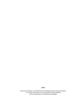 NOTA

    Esta guía constituye una orientación para el diligenciamiento de los formularios
             y en ningún caso exime a los usuarios de la responsabilidad
                   de dar cumplimiento a las disposiciones legales.


4
 