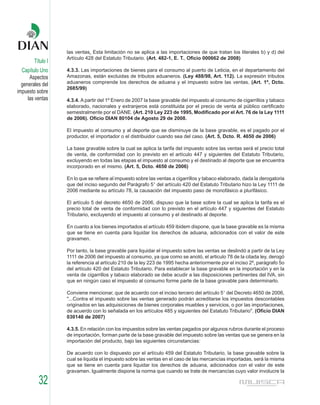 las ventas. Esta limitación no se aplica a las importaciones de que tratan los literales b) y d) del
                   Artículo 428 del Estatuto Tributario. (Art. 482-1, E. T., Oficio 000662 de 2008)
        Título I
  Capítulo Uno     4.3.3. Las importaciones de bienes para el consumo al puerto de Leticia, en el departamento del
      Aspectos     Amazonas, están excluidas de tributos aduaneros. (Ley 488/98, Art. 112). La expresión tributos
  generales del    aduaneros comprende los derechos de aduana y el impuesto sobre las ventas. (Art. 1º, Dcto.
                   2685/99)
impuesto sobre
     las ventas    4.3.4. A partir del 1º Enero de 2007 la base gravable del impuesto al consumo de cigarrillos y tabaco
                   elaborado, nacionales y extranjeros está constituida por el precio de venta al público certificado
                   semestralmente por el DANE. (Art. 210 Ley 223 de 1995, Modificado por el Art. 76 de la Ley 1111
                   de 2006). Oficio DIAN 80104 de Agosto 29 de 2008.

                   El impuesto al consumo y al deporte que se disminuye de la base gravable, es el pagado por el
                   productor, el importador o el distribuidor cuando sea del caso. (Art. 5, Dcto. R. 4650 de 2006)

                   La base gravable sobre la cual se aplica la tarifa del impuesto sobre las ventas será el precio total
                   de venta, de conformidad con lo previsto en el artículo 447 y siguientes del Estatuto Tributario,
                   excluyendo en todas las etapas el impuesto al consumo y el destinado al deporte que se encuentra
                   incorporado en el mismo. (Art. 5, Dcto. 4650 de 2006)

                   En lo que se refiere al impuesto sobre las ventas a cigarrillos y tabaco elaborado, dada la derogatoria
                   que del inciso segundo del Parágrafo 5° del artículo 420 del Estatuto Tributario hizo la Ley 1111 de
                   2006 mediante su artículo 78, la causación del impuesto paso de monofásico a plurifásico.

                   El artículo 5 del decreto 4650 de 2006, dispuso que la base sobre la cual se aplica la tarifa es el
                   precio total de venta de conformidad con lo previsto en el artículo 447 y siguientes del Estatuto
                   Tributario, excluyendo el impuesto al consumo y el destinado al deporte.

                   En cuanto a los bienes importados el artículo 459 ibidem dispone, que la base gravable es la misma
                   que se tiene en cuenta para liquidar los derechos de aduana, adicionados con el valor de este
                   gravamen.

                   Por tanto, la base gravable para liquidar el impuesto sobre las ventas se deslindó a partir de la Ley
                   1111 de 2006 del impuesto al consumo, ya que como se anotó, el articulo 78 de la citada ley, derogó
                   la referencia al artículo 210 de la ley 223 de 1995 hecha anteriormente por el inciso 2º, parágrafo 5o
                   del artículo 420 del Estatuto Tributario. Para establecer la base gravable en la importación y en la
                   venta de cigarrillos y tabaco elaborado se debe acudir a las disposiciones pertinentes del IVA, sin
                   que en ningún caso el impuesto al consumo forme parte de la base gravable para determinarlo.

                   Conviene mencionar, que de acuerdo con el inciso tercero del artículo 5° del Decreto 4650 de 2006,
                   "...Contra el impuesto sobre las ventas generado podrán acreditarse los impuestos descontables
                   originados en las adquisiciones de bienes corporales muebles y servicios, o por las importaciones,
                   de acuerdo con lo señalada en los artículos 485 y siguientes del Estatuto Tributario". (Oficio DIAN
                   030140 de 2007)

                   4.3.5. En relación con los impuestos sobre las ventas pagados por algunos rubros durante el proceso
                   de importación, forman parte de la base gravable del impuesto sobre las ventas que se genera en la
                   importación del producto, bajo las siguientes circunstancias:

                   De acuerdo con lo dispuesto por el artículo 459 del Estatuto Tributario, la base gravable sobre la
                   cual se liquida el impuesto sobre las ventas en el caso de las mercancías importadas, será la misma
                   que se tiene en cuenta para liquidar los derechos de aduana, adicionados con el valor de este
                   gravamen. Igualmente dispone la norma que cuando se trate de mercancías cuyo valor involucre la

          32
 