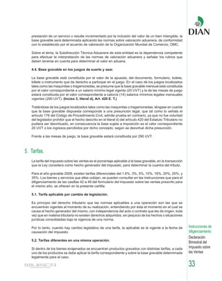 prestación de un servicio o resulte incrementado por la inclusión del valor de un bien intangible, la
   base gravable será determinada aplicando las normas sobre valoración aduanera, de conformidad
   con lo establecido por el acuerdo de valoración de la Organización Mundial de Comercio, OMC.

   Sobre el tema, la Subdirección Técnica Aduanera de esta entidad es la dependencia competente
   para efectuar la interpretación de las normas de valoración aduanera y señalar los rubros que
   deben tenerse en cuenta para determinar el valor en aduana.

   4.4. Base gravable en los juegos de suerte y azar.

   La base gravable está constituida por el valor de la apuesta, del documento, formulario, boleta,
   billete o instrumento que da derecho a participar en el juego. En el caso de los juegos localizados
   tales como las maquinitas o tragamonedas, se presume que la base gravable mensual está constituida
   por el valor correspondiente a un salario mínimo legal vigente (20 UVT) y la de las mesas de juego
   estará constituida por el valor correspondiente a catorce (14) salarios mínimos legales mensuales
   vigentes (290 UVT). (Inciso 3, literal d), Art. 420 E. T.)

   Tratándose de los juegos localizados tales como las maquinitas o tragamonedas, téngase en cuenta
   que la base gravable dispuesta corresponde a una presunción legal, que tal como lo señala el
   artículo 176 del Código de Procedimiento Civil, admite prueba en contrario, ya que no fue voluntad
   del legislador prohibir que el hecho descrito en el literal d) del artículo 420 del Estatuto Tributario no
   pudiera ser desvirtuado, en consecuencia la base sujeta a imposición es el valor correspondiente
   20 UVT o los ingresos percibidos por dicho concepto, según se desvirtué dicha presunción.

   Frente a las mesas de juego, la base gravable estará constituida por 290 UVT.



5. Tarifas.
   La tarifa del impuesto sobre las ventas es el porcentaje aplicable a la base gravable, en la transacción
   que la Ley considera como hecho generador del impuesto, para determinar la cuantía del tributo.

   Para el año gravable 2009, existen tarifas diferenciales del 1.6%, 3%, 5%, 10%, 16%, 20%, 25%, y
   35%. Los bienes y servicios que ellas cobijan, se pueden consultar en las instrucciones que para el
   diligenciamiento de las casillas 42 a 49 del formulario del impuesto sobre las ventas prescrito para
   el mismo año, se ofrecen en la presente cartilla.

   5.1. Tarifa aplicable por cambio de legislación.

   Es principio del derecho tributario que las normas aplicables a una operación son las que se
   encuentran vigentes al momento de su realización, entendiendo por ésta el momento en el cual se
   causa el hecho generador del mismo, con independencia del acto o contrato que les da origen, toda
   vez que en materia tributaria no existen derechos adquiridos, sin perjuicio de los hechos o situaciones
   jurídicas consolidadas bajo la vigencia de una norma.

   Por lo tanto, cuando hay cambio legislativo de una tarifa, la aplicable es la vigente a la fecha de          Instrucciones de
   causación del impuesto.                                                                                      diligenciamiento
                                                                                                                Declaración
   5.2. Tarifas diferentes en una misma operación.
                                                                                                                Bimestral del
   Si dentro de los bienes enajenados se encuentran productos gravados con distintas tarifas, a cada            Impuesto sobre
   uno de los productos se debe aplicar la tarifa correspondiente y sobre la base gravable determinada          las Ventas
   legalmente para el caso.

                                                                                                                33
 