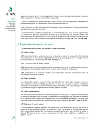 Igualmente, cuando en un mismo paquete se incluyan bienes gravados y excluidos o exentos,
                      deberá liquidarse el IVA sobre el valor del bien gravado.
        Título I
  Capítulo Uno        Es decir, la determinación del impuesto debe individualizarse por hecho generador, atendiendo las
      Aspectos        disposiciones legales de los elementos del tributo de cada operación.
  generales del
                      Igual tratamiento se dará cuando se trate de servicios, de importaciones o de juegos de suerte y
impuesto sobre        azar bajo operaciones concurrentes.
     las ventas
                      El comerciante en su calidad de responsable se encuentra obligado a llevar cuentas separadas de
                      sus operaciones gravadas, exentas y/o excluidas y de las gravadas con diferentes tarifas, con
                      miras a distinguir en debida forma no solo la clase de operación sino el impuesto que la afecta así
                      como los impuestos descontables susceptibles de serles aplicados. (Art. 14, Dcto. 570 de 1984)



                   6. Responsables del impuesto a las ventas.
                      ¿Quiénes son responsables del impuesto sobre las ventas?

                      6.1. En las ventas.

                      6.1.1. Los comerciantes, cualquiera que sea la fase de los ciclos de producción, distribución y
                      comercialización en que actúen, independientemente de que se agregue uno o varios procesos a
                      las materias primas y mercancías. (Art. 437, literal a), E. T.)

                      6.1.2. Los productores de bienes exentos.

                      6.1.3. Igualmente, son responsables aquellas personas que sin tener la calidad de comerciantes,
                      productores o distribuidores, habitualmente realicen actos similares a los de éstos.

                      6.1.4. Tratándose de la venta de aerodinos son responsables tanto los comerciantes como los
                      vendedores ocasionales de éstos.

                      6.2. En los servicios.

                      Son responsables quienes presten servicios gravados. Para el efecto debe tenerse en cuenta la
                      enumeración de servicios excluidos que hace la Ley, toda vez que quienes realicen este tipo de
                      actividades en forma exclusiva no son responsables del impuesto sobre las ventas y por lo tanto no
                      se encuentran obligados a presentar declaración por este impuesto.

                      6.3. En las importaciones.

                      Son responsables los importadores (De bienes corporales muebles que no hayan sido expresamente
                      excluidos del impuesto sobre las ventas) quienes deben liquidar y pagar este gravamen al momento
                      de la nacionalización del bien. La responsabilidad se origina independientemente de que el bien
                      importado se encuentre destinado para su uso o para ser enajenado. (Art. 437, Literal d), E. T.)

                      6.4. En juegos de suerte y azar.

                      Es responsable el operador del juego. Se define como tal a la persona o entidad que ofrece al
                      usuario a cambio de su participación, un premio, en dinero o en especie, el cual ganará si acierta.
                      Dicho responsable debe cumplir con todas las obligaciones formales que como tal le señala el
                      Estatuto Tributario y demás normas concordantes, entre las cuales está la de inscribirse en el
                      régimen común.

          34
 