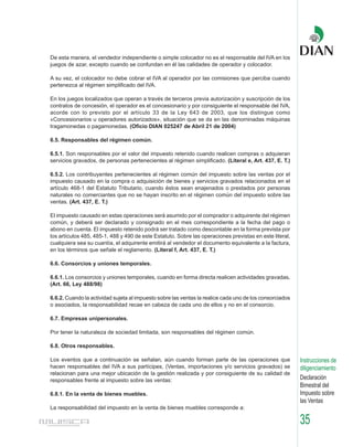 De esta manera, el vendedor independiente o simple colocador no es el responsable del IVA en los
juegos de azar, excepto cuando se confundan en él las calidades de operador y colocador.

A su vez, el colocador no debe cobrar el IVA al operador por las comisiones que perciba cuando
pertenezca al régimen simplificado del IVA.

En los juegos localizados que operan a través de terceros previa autorización y suscripción de los
contratos de concesión, el operador es el concesionario y por consiguiente el responsable del IVA,
acorde con lo previsto por el artículo 33 de la Ley 643 de 2003, que los distingue como
«Concesionarios u operadores autorizados», situación que se da en las denominadas máquinas
tragamonedas o pagamonedas. (Oficio DIAN 025247 de Abril 21 de 2004)

6.5. Responsables del régimen común.

6.5.1. Son responsables por el valor del impuesto retenido cuando realicen compras o adquieran
servicios gravados, de personas pertenecientes al régimen simplificado. (Literal e, Art. 437, E. T.)

6.5.2. Los contribuyentes pertenecientes al régimen común del impuesto sobre las ventas por el
impuesto causado en la compra o adquisición de bienes y servicios gravados relacionados en el
artículo 468-1 del Estatuto Tributario, cuando éstos sean enajenados o prestados por personas
naturales no comerciantes que no se hayan inscrito en el régimen común del impuesto sobre las
ventas. (Art. 437, E. T.)

El impuesto causado en estas operaciones será asumido por el comprador o adquirente del régimen
común, y deberá ser declarado y consignado en el mes correspondiente a la fecha del pago o
abono en cuenta. El impuesto retenido podrá ser tratado como descontable en la forma prevista por
los artículos 485, 485-1, 488 y 490 de este Estatuto. Sobre las operaciones previstas en este literal,
cualquiera sea su cuantía, el adquirente emitirá al vendedor el documento equivalente a la factura,
en los términos que señale el reglamento. (Literal f, Art. 437, E. T.)

6.6. Consorcios y uniones temporales.

6.6.1. Los consorcios y uniones temporales, cuando en forma directa realicen actividades gravadas.
(Art. 66, Ley 488/98)

6.6.2. Cuando la actividad sujeta al impuesto sobre las ventas la realice cada uno de los consorciados
o asociados, la responsabilidad recae en cabeza de cada uno de ellos y no en el consorcio.

6.7. Empresas unipersonales.

Por tener la naturaleza de sociedad limitada, son responsables del régimen común.

6.8. Otros responsables.

Los eventos que a continuación se señalan, aún cuando forman parte de las operaciones que                Instrucciones de
hacen responsables del IVA a sus partícipes, (Ventas, importaciones y/o servicios gravados) se           diligenciamiento
relacionan para una mejor ubicación de la gestión realizada y por consiguiente de su calidad de
responsables frente al impuesto sobre las ventas:                                                        Declaración
                                                                                                         Bimestral del
6.8.1. En la venta de bienes muebles.                                                                    Impuesto sobre
                                                                                                         las Ventas
La responsabilidad del impuesto en la venta de bienes muebles corresponde a:

                                                                                                         35
 