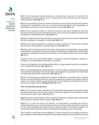 6.8.1.1. En las ventas por cuenta de terceros a nombre propio, tales como la comisión: Son
                   responsables tanto quien realiza la venta a nombre propio, como el tercero por cuya cuenta se
        Título I   realiza el negocio. (Art. 438, E. T.)
  Capítulo Uno
      Aspectos     6.8.1.2. En las ventas por cuenta y a nombre de terceros en la que una parte del valor de la operación
  generales del    corresponda al intermediario, como en el caso del contrato estimatorio: Son responsables, el
                   intermediario y el tercero en cuyo nombre se realiza la venta. (Art. 438, E. T.)
impuesto sobre
     las ventas    6.8.1.3. En las ventas por cuenta y a nombre de terceros en las que la totalidad del valor de la
                   operación corresponde a quien encomendó la venta, como en el caso de la agencia comercial, solo
                   el mandante es responsable del IVA. (Art. 438, E. T.)

                   6.8.1.4. En ventas habituales de activos fijos por cuenta y a nombre de terceros: Sólo es responsable
                   del IVA el mandatario, consignatario o similar. (Art. 438, E. T.)

                   6.8.1.5. En las ventas realizadas por conducto de bolsas o martillos, sin perjuicio de lo indicado
                   anteriormente: Las sociedades o entidades oferentes. (Art. 438, E. T.)

                   6.8.1.6. Cuando se trate de la venta de limonadas, aguas gaseosas aromatizadas, y otras bebidas
                   no alcohólicas, con exclusión de los jugos de frutas, de legumbres y hortalizas de la partida 20.09,
                   solamente es responsable: El productor, el importador o el vinculado económico de uno y otro. (Art.
                   446, E. T.)

                   Cuando se trate de los denominados refajos o mezclas de bebidas fermentadas y bebidas no
                   alcohólicas, son responsables el importador o el productor.

                   En el caso de la gasolina y otros derivados del petróleo, son responsables el productor, el importador
                   y los vinculados económicos. (Art. 444, E. T.)

                   6.8.1.7. La responsabilidad se extiende también a la venta de bienes corporales muebles aunque
                   no se enajenen dentro del giro ordinario del negocio, pero respecto de cuya adquisición o importación
                   se hubiere generado derecho al descuento. (Art. 437, E. T.)

                   6.8.1.8. A las personas que pertenezcan al régimen simplificado, que vendan bienes o presten
                   servicios, les está prohibido adicionar al precio suma alguna por concepto del impuesto sobre las
                   ventas. Si lo hicieren, deberán cumplir íntegramente con las obligaciones predicables de quienes
                   pertenecen al régimen común. (Parágrafo, Art. 437, E. T.)

                   6.8.2. En la prestación de servicios.

                   6.8.2.1. En los clubes sociales y deportivos son responsables del impuesto las personas jurídicas
                   que tienen sede social para la reunión, recreo o práctica de deporte de sus asociados. La sede
                   social puede ser propia o ajena. (Art. 441, E. T.)

                   6.8.2.2. En el servicio de transporte, aéreo o marítimo de personas, es responsable la empresa que
                   emita el tiquete o expida la orden de cambio. (Art. 442, E. T.)

                   6.8.2.3. En el caso del servicio de teléfono, es responsable el prestador del servicio,
                   independientemente que un tercero le preste los servicios de interconexión, facturación y recaudo y
                   por ello cada responsable que preste el servicio deberá declarar el impuesto recaudado y en
                   consecuencia tendrá derecho a solicitar los impuestos descontables que le correspondan.

                   Para el efectivo cumplimiento de esta obligación, se hace necesario que en aquellos eventos en
                   que un operador responsable del impuesto sobre las ventas preste el servicio de telefonía bien sea

          36
 