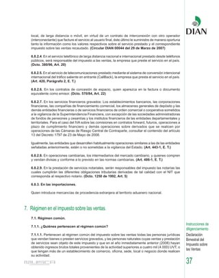 local, de larga distancia o móvil, en virtud de un contrato de interconexión con otro operador
   (interconectante) que facture el servicio al usuario final, éste último le suministre de manera oportuna
   tanto la información como los valores respectivos sobre el servicio prestado y el correspondiente
   impuesto sobre las ventas recaudado. (Circular DIAN 00044 del 29 de Marzo de 2007)

   6.8.2.4. En el servicio telefónico de larga distancia nacional e internacional prestado desde teléfonos
   públicos, será responsable del impuesto a las ventas, la empresa que preste el servicio en el país.
   (Dcto. 380/96, Art. 20)

   6.8.2.5. En el servicio de telecomunicaciones prestado mediante el sistema de conversión intencional
   internacional del tráfico saliente en entrante (CallBack), la empresa que presta el servicio en el país.
   (Art. 420, Parágrafo 2, E. T.)

   6.8.2.6. En los contratos de concesión de espacio, quien aparezca en la factura o documento
   equivalente como emisor. (Dcto. 570/84, Art. 22)

   6.8.2.7. En los servicios financieros gravados: Los establecimientos bancarios, las corporaciones
   financieras, las compañías de financiamiento comercial, los almacenes generales de depósito y las
   demás entidades financieras o de servicios financieros de orden comercial o cooperativa sometidos
   a la vigilancia de la Superintendencia Financiera, con excepción de las sociedades administradoras
   de fondos de pensiones y cesantías y los institutos financieros de las entidades departamentales y
   territoriales. Para el caso del IVA sobre las comisiones en contratos forward, futuros, operaciones a
   plazo de cumplimiento financiero y demás operaciones sobre derivados que se realicen por
   operaciones de las Cámaras de Riesgo Central de Contraparte, consultar el contenido del artículo
   13 del Decreto 1797 de 23 de Mayo de 2008.

   Igualmente, las entidades que desarrollen habitualmente operaciones similares a las de las entidades
   señaladas anteriormente, estén o no sometidas a la vigilancia del Estado. (Art. 443-1, E. T.)

   6.8.2.8. En operaciones cambiarias, los intermediarios del mercado cambiario, y quienes compren
   y vendan divisas y conforme a lo previsto en las normas cambiarias. (Art. 486-1, E. T.)

   6.8.2.9. En la prestación de servicios notariales, serán responsables del impuesto las notarías las
   cuales cumplirán las diferentes obligaciones tributarias derivadas de tal calidad con el NIT que
   corresponda al respectivo notario. (Dcto. 1250 de 1992, Art. 5)

   6.8.3. En las importaciones.

   Quien introduce mercancías de procedencia extranjera al territorio aduanero nacional.



7. Régimen en el impuesto sobre las ventas.
   7.1. Régimen común.
                                                                                                              Instrucciones de
   7.1.1. ¿Quiénes pertenecen al régimen común?
                                                                                                              diligenciamiento
   7.1.1.1. Pertenecen al régimen común del impuesto sobre las ventas todas las personas jurídicas            Declaración
   que vendan bienes o presten servicios gravados, y las personas naturales cuyas ventas y prestación         Bimestral del
   de servicios sean objeto de este impuesto y que en el año inmediatamente anterior (2008) hayan             Impuesto sobre
   obtenido ingresos brutos totales provenientes de la actividad superiores a cuatro mil (4.000) UVT, o
   que tengan más de un establecimiento de comercio, oficina, sede, local o negocio donde realicen
                                                                                                              las Ventas
   su actividad.

                                                                                                              37
 