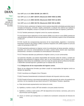 Valor UVT para el año 2006: $20.000. (Art. 868 E.T)
        Título I   Valor UVT para el año 2007: $20.974. (Resolución DIAN 15652 de 2006)
  Capítulo Uno
      Aspectos     Valor UVT para el año 2008: $22.054. (Resolución DIAN 15013 de 2007)
  generales del
                   Valor UVT para el año 2009: $23.763. (Resolución DIAN 1063 de 2008)
impuesto sobre
     las ventas    7.1.1.2. Así mismo, pertenecen al régimen común quienes desarrollen actividades gravadas bajo el
                   concepto de franquicia, concesión, regalía, autorización o cualquier otro sistema que implique la
                   explotación de intangibles, aunque no cumpla con los anteriores topes de ingresos y patrimonio.

                   7.1.1.3. También pertenecen al régimen común los usuarios aduaneros.

                   7.1.1.4. Quienes hayan celebrado en el año anterior (2008) o en el año en curso (2009) contratos de
                   venta de bienes o prestación de servicios gravados por valor individual y superior a tres mil trescientas
                   (3.300) UVT.

                   7.1.1.5. Cuando las consignaciones bancarias de los responsables, depósitos o inversiones
                   financieras durante el año anterior (2008) o durante el respectivo año (2009) superen la suma de
                   cuatro mil quinientas (4.500) UVT.

                   7.1.1.6. Igualmente pertenecen al régimen común los productores de bienes gravados, exentos y
                   excluidos, así como los comercializadores de éstos, cuando dichos bienes sean exportados
                   directamente o vendidos a sociedades de comercialización internacional.

                   7.1.1.7. Personas naturales que pertenecen al régimen común y no son comerciantes:

                   Las personas naturales, que siendo responsables del impuesto sobre las ventas y cumplen los
                   requisitos para pertenecer al régimen común, pero no son comerciantes y por lo mismo no están
                   obligados a llevar libros de contabilidad, como es el caso de quienes ejercen profesiones liberales,
                   o desarrollen actividad agrícola o ganadera que no implique acto de comercio.

                   7.1.2. Obligaciones de los responsables del régimen común.

                   Dentro de las obligaciones formales que deben cumplir los responsables del régimen común se
                   señalan las siguientes:

                   7.1.2.1. Inscribirse en el Registro Único Tributario.

                   7.1.2.2. Presentar bimestralmente la declaración tributaria del impuesto sobre las ventas.

                   7.1.2.3. Expedir la factura o documento equivalente por cada operación de venta o de prestación de
                   servicios, con los requisitos de que trata el artículo 617 del Estatuto Tributario, siguientes:

                   a. Estar denominada expresamente como factura de venta;

                   b. Apellidos y nombre o razón y NIT del vendedor o de quien presta el servicio;

                   c. Apellidos y nombre o razón social y NIT del adquirente de los bienes o servicios, junto con la
                      discriminación del IVA pagado;

                   d. Llevar un número que corresponda a un sistema de numeración consecutiva de facturas de
                      venta;

          38
 