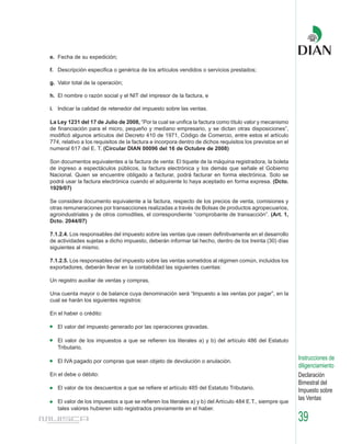 e. Fecha de su expedición;

f. Descripción especifica o genérica de los artículos vendidos o servicios prestados;

g. Valor total de la operación;

h. El nombre o razón social y el NIT del impresor de la factura, e

i. Indicar la calidad de retenedor del impuesto sobre las ventas.

La Ley 1231 del 17 de Julio de 2008, “Por la cual se unifica la factura como título valor y mecanismo
de financiación para el micro, pequeño y mediano empresario, y se dictan otras disposiciones”,
modificó algunos artículos del Decreto 410 de 1971, Código de Comercio, entre estos el artículo
774, relativo a los requisitos de la factura e incorpora dentro de dichos requisitos los previstos en el
numeral 617 del E. T. (Circular DIAN 00096 del 16 de Octubre de 2008)

Son documentos equivalentes a la factura de venta: El tiquete de la máquina registradora, la boleta
de ingreso a espectáculos públicos, la factura electrónica y los demás que señale el Gobierno
Nacional. Quien se encuentre obligado a facturar, podrá facturar en forma electrónica. Solo se
podrá usar la factura electrónica cuando el adquirente lo haya aceptado en forma expresa. (Dcto.
1929/07)

Se considera documento equivalente a la factura, respecto de los precios de venta, comisiones y
otras remuneraciones por transacciones realizadas a través de Bolsas de productos agropecuarios,
agroindustriales y de otros comodities, el correspondiente “comprobante de transacción”. (Art. 1,
Dcto. 2044/07)

7.1.2.4. Los responsables del impuesto sobre las ventas que cesen definitivamente en el desarrollo
de actividades sujetas a dicho impuesto, deberán informar tal hecho, dentro de los treinta (30) días
siguientes al mismo.

7.1.2.5. Los responsables del impuesto sobre las ventas sometidos al régimen común, incluidos los
exportadores, deberán llevar en la contabilidad las siguientes cuentas:

Un registro auxiliar de ventas y compras,

Una cuenta mayor o de balance cuya denominación será “Impuesto a las ventas por pagar”, en la
cual se harán los siguientes registros:

En el haber o crédito:

   El valor del impuesto generado por las operaciones gravadas.

   El valor de los impuestos a que se refieren los literales a) y b) del artículo 486 del Estatuto
   Tributario.

   El IVA pagado por compras que sean objeto de devolución o anulación.
                                                                                                           Instrucciones de
                                                                                                           diligenciamiento
En el debe o débito:                                                                                       Declaración
                                                                                                           Bimestral del
   El valor de los descuentos a que se refiere el artículo 485 del Estatuto Tributario.
                                                                                                           Impuesto sobre
   El valor de los impuestos a que se refieren los literales a) y b) del Artículo 484 E.T., siempre que
                                                                                                           las Ventas
   tales valores hubieren sido registrados previamente en el haber.
                                                                                                           39
 