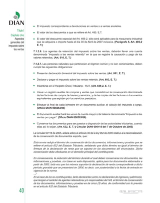El impuesto correspondiente a devoluciones en ventas o a ventas anuladas.
        Título I
                      El valor de los descuentos a que se refiere el Art. 485. E.T.
  Capítulo Uno
      Aspectos        El valor del descuento especial del Art. 485-2, sólo será aplicable para la maquinaria industrial
  generales del       que se adquiera o importe hasta el día 30 de Abril de 2007 inclusive. (Parágrafo 5, Art. 485-2
impuesto sobre        E. T.)
     las ventas
                   7.1.2.6. Los agentes de retención del impuesto sobre las ventas, deberán llevar una cuenta
                   denominada “Impuesto a las ventas retenido” en la que se registre la causación y pago de los
                   valores retenidos. (Art. 510, E. T.)

                   7.1.2.7. Las personas naturales que pertenecen al régimen común y no son comerciantes, deben
                   cumplir las siguientes obligaciones:

                      Presentar declaración bimestral del impuesto sobre las ventas. (Art. 601, E. T.)

                      Declarar y pagar el impuesto sobre las ventas retenido. (Art. 603, E. T.)

                      Inscribirse en el Registro Único Tributario - RUT. (Art. 555-2, E. T.)

                      Llevar un registro auxiliar de compras y ventas que consistirá en la conservación discriminada
                      de las facturas de compra de bienes y servicios, y de las copias de las facturas o documentos
                      equivalentes que expidan por los servicios prestados.

                      Efectuar al final de cada bimestre en un documento auxiliar, el cálculo del impuesto a cargo.
                      (Oficio DIAN 000263/06)

                      El documento auxiliar hará las veces de cuenta mayor o de balance denominada “Impuesto a las
                      ventas por pagar”. (Oficio DIAN 000263/06)

                      Conservar los documentos para ser puestos a disposición de las autoridades tributarias, cuando
                      ellas así lo exijan. (Art. 632, E. T. y Circular DIAN 000118 del 7 de Octubre de 2005)

                   La Circular 00118 de 2005, aclara sobre el artículo 46 de la ley 962 de 2005 relativo a la racionalización
                   de la conservación de documentos soporte, que:

                   Esta norma redujo el término de conservación de los documentos, informaciones y pruebas que se
                   refiere el artículo 632 del Estatuto Tributario, señalando que dicho término es igual al término de
                   firmeza de la declaración de renta que se soporta en los documentos allí enunciados. Dicha
                   conservación debe efectuarse en el domicilio principal del contribuyente.

                   En consecuencia, la reducción del término durante el cual deben conservarse los documentos, las
                   informaciones y pruebas, con base en esta disposición, aplica para los documentos elaborados a
                   partir de 2005, toda vez que los mismos soportan la declaración de renta correspondiente a dicho
                   período gravable que se presentará en 2006, es decir, con posterioridad a la fecha de entrada en
                   vigencia de la norma.
                   .../
                   En el caso de los no contribuyentes, tanto declarantes como no declarantes de ingresos y patrimonio,
                   que tengan el carácter de agentes retenedores y/o responsables del IVA, el término de conservación
                   de los documentos, informaciones y pruebas es de cinco (5) años, de conformidad con lo previsto
                   en el artículo 632 del Estatuto Tributario.

          40
 