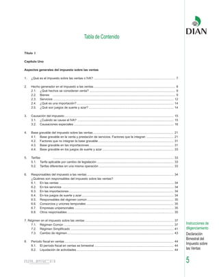 Tabla de Contenido

Título I

Capítulo Uno

Aspectos generales del impuesto sobre las ventas

1.    ¿Qué es el impuesto sobre las ventas o IVA? ............................................................................................... 7

2.    Hecho generador en el impuesto a las ventas ............................................................................................... 8
      2.1. ¿Qué hechos se consideran venta? .................................................................................................... 9
      2.2. Bienes ............................................................................................................................................... 9
      2.3. Servicios ............................................................................................................................................ 12
      2.4. ¿Qué es una importación? ................................................................................................................. 14
      2.5. ¿Qué son juegos de suerte y azar? ................................................................................................... 14

3.    Causación del impuesto ............................................................................................................................... 15
      3.1. ¿Cuándo se causa el IVA? ................................................................................................................ 15
      3.2. Causaciones especiales .................................................................................................................... 16

4.    Base gravable del impuesto sobre las ventas ..............................................................................................                 21
      4.1. Base gravable en la venta y prestación de servicios. Factores que la integran ................................                                        21
      4.2. Factores que no integran la base gravable ........................................................................................                    31
      4.3. Base gravable en las importaciones ..................................................................................................                 31
      4.4. Base gravable en los juegos de suerte y azar ...................................................................................                      33

5.    Tarifas        ............................................................................................................................................. 33
      5.1. Tarifa aplicable por cambio de legislación ......................................................................................... 33
      5.2. Tarifas diferentes en una misma operación ....................................................................................... 33

6.    Responsables del impuesto a las ventas .....................................................................................................               34
      ¿Quiénes son responsables del impuesto sobre las ventas?
      6.1. En las ventas .....................................................................................................................................   34
      6.2. En los servicios ..................................................................................................................................   34
      6.3. En las importaciones ..........................................................................................................................       34
      6.4. En los juegos de suerte y azar ...........................................................................................................            34
      6.5. Responsables del régimen común .....................................................................................................                  35
      6.6. Consorcios y uniones temporales ......................................................................................................                35
      6.7. Empresas unipersonales ...................................................................................................................            35
      6.8. Otros responsables ............................................................................................................................       35

7. Régimen en el impuesto sobre las ventas .......................................................................................................               37
     7.1. Régimen Común ................................................................................................................................         37     Instrucciones de
     7.2. Régimen Simplificado ........................................................................................................................          41     diligenciamiento
     7.3. Cambio de régimen ............................................................................................................................         43     Declaración
                                                                                                                                                                        Bimestral del
8.    Período fiscal en ventas ............................................................................................................................... 44
      8.1. El período fiscal en ventas es bimestral ............................................................................................ 44
                                                                                                                                                                        Impuesto sobre
      8.2. Liquidación de actividades ................................................................................................................. 44              las Ventas


                                                                                                                                                                        5
 