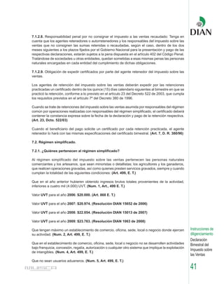 7.1.2.8. Responsabilidad penal por no consignar el impuesto a las ventas recaudado: Tenga en
cuenta que los agentes retenedores o autorretenedores y los responsables del impuesto sobre las
ventas que no consignen las sumas retenidas o recaudadas, según el caso, dentro de los dos
meses siguientes a los plazos fijados por el Gobierno Nacional para la presentación y pago de las
respectivas declaraciones, estarán sujetos a la pena dispuesta en el artículo 402 del Código Penal.
Tratándose de sociedades u otras entidades, quedan sometidas a esas mismas penas las personas
naturales encargadas en cada entidad del cumplimiento de dichas obligaciones.

7.1.2.9. Obligación de expedir certificados por parte del agente retenedor del impuesto sobre las
ventas.

Los agentes de retención del impuesto sobre las ventas deberán expedir por las retenciones
practicadas un certificado dentro de los quince (15) días calendario siguientes al bimestre en que se
practicó la retención, conforme a lo previsto en el artículo 23 del Decreto 522 de 2003, que cumpla
los requisitos previstos en el artículo 7º del Decreto 380 de 1996.

Cuando se trate de retenciones del impuesto sobre las ventas asumida por responsables del régimen
común por operaciones realizadas con responsables del régimen simplificado, el certificado deberá
contener la constancia expresa sobre la fecha de la declaración y pago de la retención respectiva.
(Art. 23, Dcto. 522/03)

Cuando el beneficiario del pago solicite un certificado por cada retención practicada, el agente
retenedor lo hará con las mismas especificaciones del certificado bimestral. (Art. 7, D. R. 380/96)

7.2. Régimen simplificado.

7.2.1. ¿Quiénes pertenecen al régimen simplificado?

Al régimen simplificado del impuesto sobre las ventas pertenecen las personas naturales
comerciantes y los artesanos, que sean minoristas o detallistas; los agricultores y los ganaderos,
que realicen operaciones gravadas, así como quienes presten servicios gravados, siempre y cuando
cumplan la totalidad de las siguientes condiciones: (Art. 499, E. T.)

Que en el año anterior hubieren obtenido ingresos brutos totales provenientes de la actividad,
inferiores a cuatro mil (4.000) UVT. (Num. 1, Art., 499 E. T.)

Valor UVT para el año 2006: $20.000. (Art. 868 E. T.)

Valor UVT para el año 2007: $20.974. (Resolución DIAN 15652 de 2006)

Valor UVT para el año 2008: $22.054. (Resolución DIAN 15013 de 2007)

Valor UVT para el año 2009: $23.763. (Resolución DIAN 1063 de 2008)

Que tengan máximo un establecimiento de comercio, oficina, sede, local o negocio donde ejercen           Instrucciones de
su actividad. (Num. 2, Art. 499, E. T.)                                                                  diligenciamiento
                                                                                                         Declaración
Que en el establecimiento de comercio, oficina, sede, local o negocio no se desarrollen actividades      Bimestral del
bajo franquicia, concesión, regalía, autorización o cualquier otro sistema que implique la explotación
                                                                                                         Impuesto sobre
de intangibles. (Num. 4, Art. 499, E. T.)
                                                                                                         las Ventas
Que no sean usuarios aduaneros. (Num. 5, Art. 499, E. T.)

                                                                                                         41
 