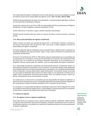 Si el responsable del régimen simplificado incurre en esta situación, se encuentra obligado a cumplir
los deberes propios de los responsables del régimen común. (Art. 16, Dcto. 380 de 1996)

7.2.3.2. Presentar declaración de ventas. Si la presentaren, no producirá efecto legal alguno conforme
con el artículo 594-2 del Estatuto Tributario.

A partir de la vigencia de la Ley 223 de 1995, los responsables del IVA que pertenezcan al Régimen
Simplificado, no están obligados a presentar declaración de IVA.

7.2.3.3. Determinar el impuesto a cargo y solicitar impuestos descontables.

7.2.3.4. Calcular impuesto sobre las ventas en compras de bienes y servicios exentos o excluidos
del IVA.

7.2.4. Otras particularidades del régimen simplificado.

7.2.4.1. Facturar: En efecto, por mandato del artículo 616 - 2 del Estatuto Tributario y del literal c)
del artículo 2º del Decreto 1001 de abril 8 de 1997, entre otros, no están obligados a facturar los
responsables del régimen simplificado.

Si el responsable del régimen simplificado opta por expedir factura, deberá hacerlo cumpliendo los
requisitos señalados para cada documento, según el caso, salvo lo referente a la autorización de
numeración de facturación.

El artículo 3º de la Resolución 3878 de 1996 señaló a algunos responsables que no necesitaban de
la autorización de la numeración, norma que fue adicionada por el artículo 3 de la Resolución 5709
del mismo año, en el sentido de que tampoco requerirán autorización de la numeración los no
obligados a facturar cuando opten por expedirla, como los responsables del régimen simplificado.

Si un responsable del régimen simplificado que decide expedir facturas, erradamente solicita a la
administración tributaria la autorización de la numeración, el ente administrativo debe abstenerse
de concederla dado que no se dan los supuestos para su procedencia. Si no obstante la administración
emite la resolución y autoriza determinado rango de facturación, tal actuación resulta inocua toda
vez que puede el interesado desconocerla al no tener origen en una disposición normativa que lo
sujete a dicho procedimiento. No puede esta actuación crear una situación jurídica y menos aun
derivar consecuencias que la norma superior no previó.

En consecuencia, en este evento no procederá para los responsables del régimen simplificado, la
aplicación de las sanciones que se han consagrado legalmente para quienes estando obligados no
den cumplimiento al deber de solicitar autorización de la numeración de las facturas.

En conclusión, si un responsable del régimen simplificado a pesar de no tener obligación de cumplir
con el deber formal de facturar expide factura, no está obligado a solicitar autorización de numeración
de facturación y tampoco del software para facturar por computador.

7.3. Cambio de régimen.                                                                                   Instrucciones de
                                                                                                          diligenciamiento
7.3.1. De régimen común a régimen simplificado.
                                                                                                          Declaración
Quien esté inscrito en el régimen común y desee cambiar al régimen simplificado, deberá tramitar
                                                                                                          Bimestral del
su solicitud ante la Dirección Seccional de Impuestos y Aduanas, demostrando que en los tres (3)          Impuesto sobre
años fiscales anteriores, se cumplieron por cada año los requisitos previstos en la Ley para pertenecer   las Ventas
al régimen simplificado.

                                                                                                          43
 