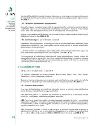 Mientras la Dirección de Impuestos y Aduanas Nacionales no emita ningún pronunciamiento respecto
                      de la solicitud, el contribuyente deberá continuar cumpliendo con las obligaciones del régimen común
        Título I      (Art. 505, E. T.)
  Capítulo Uno
      Aspectos        7.3.2. De régimen simplificado a régimen común.
  generales del
                      Cuando los ingresos brutos de un responsable de impuesto sobre las ventas perteneciente al régimen
impuesto sobre        simplificado, superen la suma determinada anualmente por el Gobierno Nacional, el responsable
     las ventas       pasará a ser parte del régimen común a partir de la iniciación del período siguiente.

                      De igual forma habrá cambio de régimen si se incumple con alguno de los requisitos del artículo 499
                      del Estatuto Tributario. (Art. 508-2, E. T.)

                      7.3.3. Cambio de régimen por la dirección seccional.

                      Para efectos del control tributario, el Director Seccional de Impuestos y Aduanas Nacionales puede
                      oficiosamente reclasificar a los responsables que se encuentren en el régimen simplificado,
                      ubicándolos en el régimen común.

                      La decisión anterior será notificada al responsable; contra la misma no procede recurso alguno y a
                      partir del bimestre siguiente ingresará al nuevo régimen. (Art. 508-1, E. T.)

                      En consecuencia, el reclasificado deberá cumplir todas las obligaciones fiscales propias del
                      responsable del régimen común, tales como llevar registros contables de sus operaciones gravadas
                      a las diferentes tarifas del IVA y de las operaciones excluidas que realice; emitir facturas o documentos
                      equivalentes; declarar bimestralmente; etc.


                   8. Período fiscal en ventas.
                      8.1. El período fiscal en ventas es bimestral.

                      Los períodos bimestrales son: Enero - Febrero; Marzo - Abril; Mayo - Junio; Julio - Agosto;
                      Septiembre - Octubre; Noviembre - Diciembre.

                      Cuando se inicien actividades durante el ejercicio, el período fiscal es el comprendido entre la fecha
                      de iniciación de actividades y la fecha de finalización del respectivo período. (Art. 600, E. T.)

                      8.2. Liquidación de actividades.

                      En el caso de liquidación o terminación de actividades durante el ejercicio, el período fiscal se
                      cuenta desde su iniciación hasta las siguientes fechas:

                      8.2.1. Personas jurídicas: La fecha en que se efectúe la aprobación de la respectiva acta de
                      liquidación, cuando estén sometidas a la vigilancia del Estado.

                      8.2.2. Personas jurídicas no sometidas a la vigilancia estatal, sociedades de hecho y comunidades
                      organizadas: La fecha en que finalizó la liquidación de conformidad con el último asiento de cierre
                      de la contabilidad. Cuando no estén obligadas a llevarla, en aquella en que terminan las operaciones,
                      según documento de fecha cierta.

                      8.2.3. Sucesiones ilíquidas: La fecha de ejecutoria de la sentencia que apruebe la partición o
                      adjudicación; o la fecha en que se extienda la escritura pública, si se optó por el procedimiento a
                      que se refiere el Decreto Extraordinario 902 de 1988 (Trámite en Notarías). (Art. 595, E. T.)


          44
 