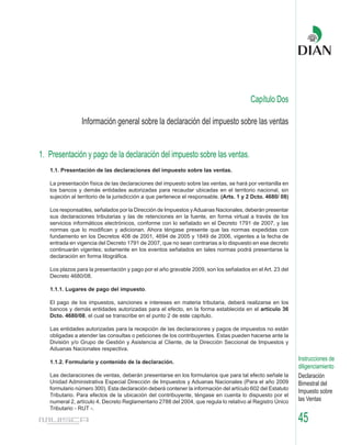 Capítulo Dos

                Información general sobre la declaración del impuesto sobre las ventas


1. Presentación y pago de la declaración del impuesto sobre las ventas.
   1.1. Presentación de las declaraciones del impuesto sobre las ventas.

   La presentación física de las declaraciones del impuesto sobre las ventas, se hará por ventanilla en
   los bancos y demás entidades autorizadas para recaudar ubicadas en el territorio nacional, sin
   sujeción al territorio de la jurisdicción a que pertenece el responsable. (Arts. 1 y 2 Dcto. 4680/ 08)

   Los responsables, señalados por la Dirección de Impuestos y Aduanas Nacionales, deberán presentar
   sus declaraciones tributarias y las de retenciones en la fuente, en forma virtual a través de los
   servicios informáticos electrónicos, conforme con lo señalado en el Decreto 1791 de 2007, y las
   normas que lo modifican y adicionan. Ahora téngase presente que las normas expedidas con
   fundamento en los Decretos 408 de 2001, 4694 de 2005 y 1849 de 2006, vigentes a la fecha de
   entrada en vigencia del Decreto 1791 de 2007, que no sean contrarias a lo dispuesto en ese decreto
   continuarán vigentes; solamente en los eventos señalados en tales normas podrá presentarse la
   declaración en forma litográfica.

   Los plazos para la presentación y pago por el año gravable 2009, son los señalados en el Art. 23 del
   Decreto 4680/08.

   1.1.1. Lugares de pago del impuesto.

   El pago de los impuestos, sanciones e intereses en materia tributaria, deberá realizarse en los
   bancos y demás entidades autorizadas para el efecto, en la forma establecida en el artículo 36
   Dcto. 4680/08, el cual se transcribe en el punto 2 de este capítulo.

   Las entidades autorizadas para la recepción de las declaraciones y pagos de impuestos no están
   obligadas a atender las consultas o peticiones de los contribuyentes. Estas pueden hacerse ante la
   División y/o Grupo de Gestión y Asistencia al Cliente, de la Dirección Seccional de Impuestos y
   Aduanas Nacionales respectiva.

   1.1.2. Formulario y contenido de la declaración.
                                                                                                            Instrucciones de
                                                                                                            diligenciamiento
   Las declaraciones de ventas, deberán presentarse en los formularios que para tal efecto señale la        Declaración
   Unidad Administrativa Especial Dirección de Impuestos y Aduanas Nacionales (Para el año 2009             Bimestral del
   formulario número 300). Esta declaración deberá contener la información del artículo 602 del Estatuto
                                                                                                            Impuesto sobre
   Tributario. Para efectos de la ubicación del contribuyente, téngase en cuenta lo dispuesto por el
   numeral 2, artículo 4, Decreto Reglamentario 2788 del 2004, que regula lo relativo al Registro Único     las Ventas
   Tributario - RUT -.

                                                                                                            45
 