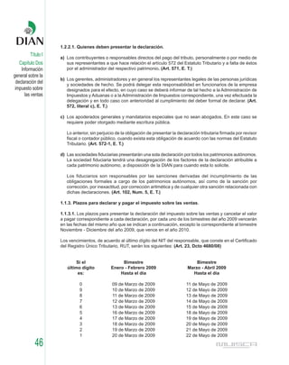 1.2.2.1. Quienes deben presentar la declaración.
         Título I
                    a) Los contribuyentes o responsables directos del pago del tributo, personalmente o por medio de
    Capítulo Dos       sus representantes a que hace relación el artículo 572 del Estatuto Tributario y a falta de éstos
     Información       por el administrador del respectivo patrimonio. (Art. 571, E. T.)
general sobre la
                    b) Los gerentes, administradores y en general los representantes legales de las personas jurídicas
  declaración del      y sociedades de hecho. Se podrá delegar esta responsabilidad en funcionarios de la empresa
 impuesto sobre        designados para el efecto, en cuyo caso se deberá informar de tal hecho a la Administración de
       las ventas      Impuestos y Aduanas o a la Administración de Impuestos correspondiente, una vez efectuada la
                       delegación y en todo caso con anterioridad al cumplimiento del deber formal de declarar. (Art.
                       572, literal c), E. T.)

                    c) Los apoderados generales y mandatarios especiales que no sean abogados. En este caso se
                       requiere poder otorgado mediante escritura pública.

                       Lo anterior, sin perjuicio de la obligación de presentar la declaración tributaria firmada por revisor
                       fiscal o contador público, cuando exista esta obligación de acuerdo con las normas del Estatuto
                       Tributario. (Art. 572-1, E. T.)

                    d) Las sociedades fiduciarias presentarán una sola declaración por todos los patrimonios autónomos.
                       La sociedad fiduciaria tendrá una desagregación de los factores de la declaración atribuible a
                       cada patrimonio autónomo, a disposición de la DIAN para cuando esta lo solicite.

                       Los fiduciarios son responsables por las sanciones derivadas del incumplimiento de las
                       obligaciones formales a cargo de los patrimonios autónomos, así como de la sanción por
                       corrección, por inexactitud, por corrección aritmética y de cualquier otra sanción relacionada con
                       dichas declaraciones. (Art. 102, Num. 5, E. T.)

                    1.1.3. Plazos para declarar y pagar el impuesto sobre las ventas.

                    1.1.3.1. Los plazos para presentar la declaración del impuesto sobre las ventas y cancelar el valor
                    a pagar correspondiente a cada declaración, por cada uno de los bimestres del año 2009 vencerán
                    en las fechas del mismo año que se indican a continuación, excepto la correspondiente al bimestre
                    Noviembre - Diciembre del año 2009, que vence en el año 2010.

                    Los vencimientos, de acuerdo al último dígito del NIT del responsable, que conste en el Certificado
                    del Registro Único Tributario, RUT, serán los siguientes: (Art. 23, Dcto 4680/08)


                            Si el                  Bimestre                                Bimestre
                       último dígito          Enero - Febrero 2009                     Marzo - Abril 2009
                            es:                   Hasta el día                           Hasta el día

                             0                 09 de Marzo de 2009                     11 de Mayo de 2009
                             9                 10 de Marzo de 2009                     12 de Mayo de 2009
                             8                 11 de Marzo de 2009                     13 de Mayo de 2009
                             7                 12 de Marzo de 2009                     14 de Mayo de 2009
                             6                 13 de Marzo de 2009                     15 de Mayo de 2009
                             5                 16 de Marzo de 2009                     18 de Mayo de 2009
                             4                 17 de Marzo de 2009                     19 de Mayo de 2009
                             3                 18 de Marzo de 2009                     20 de Mayo de 2009
                             2                 19 de Marzo de 2009                     21 de Mayo de 2009
                             1                 20 de Marzo de 2009                     22 de Mayo de 2009

            46
 