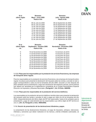 Si el                 Bimestre                                Bimestre
   último dígito           Mayo - Junio 2009                     Julio - Agosto 2009
        es:                  Hasta el día                            Hasta el día

          0                08 de Julio de 2009                08 de Septiembre de 2009
          9                09 de Julio de 2009                09 de Septiembre de 2009
          8                10 de Julio de 2009                10 de Septiembre de 2009
          7                13 de Julio de 2009                11 de Septiembre de 2009
          6                14 de Julio de 2009                14 de Septiembre de 2009
          5                15 de Julio de 2009                15 de Septiembre de 2009
          4                16 de Julio de 2009                16 de Septiembre de 2009
          3                17 de Julio de 2009                17 de Septiembre de 2009
          2                21 de Julio de 2009                18 de Septiembre de 2009
          1                22 de Julio de 2009                21 de Septiembre de 2009


        Si el                  Bimestre                             Bimestre
   último dígito       Septiembre - Octubre 2009            Noviembre - Diciembre 2009
        es:                   Hasta el día                        Hasta el día

          0             10 de Noviembre de 2009                  12 de Enero de 2010
          9             11 de Noviembre de 2009                  13 de Enero de 2010
          8             12 de Noviembre de 2009                  14 de Enero de 2010
          7             13 de Noviembre de 2009                  15 de Enero de 2010
          6             17 de Noviembre de 2009                  18 de Enero de 2010
          5             18 de Noviembre de 2009                  19 de Enero de 2010
          4             19 de Noviembre de 2009                  20 de Enero de 2010
          3             20 de Noviembre de 2009                  21 de Enero de 2010
          2             23 de Noviembre de 2009                  22 de Enero de 2010
          1             24 de Noviembre de 2009                  25 de Enero de 2010


1.1.3.2. Plazo para los responsables por la prestación de servicios financieros y las empresas
de transporte aéreo regular.

Para los responsables por la prestación de servicios financieros y las empresas de transporte aéreo
regular, los plazos para presentar la declaración del impuesto sobre las ventas y cancelar el valor a
pagar correspondiente a cada uno de los bimestres del año 2009, vencerán un mes después del
plazo señalado para la presentación y pago de la declaración del respectivo período, previa solicitud
que deberá ser aprobada por la dependencia competente de la Unidad Administrativa Especial
Dirección de Impuestos y Aduanas Nacionales. (Parágrafo 1, Art. 23 Dcto. 4680/08)

1.1.3.3. Plazo para los responsables de la prestación del servicio telefónico.

Los responsables por la prestación del servicio telefónico tendrán plazo para presentar la declaración
del impuesto sobre las ventas y cancelar el valor a pagar por cada uno de los bimestres del año
2009, independientemente del último dígito del NIT del responsable, hasta el día señalado para la        Instrucciones de
presentación y pago de cada bimestre por los responsables cuyo último dígito de NIT termine en           diligenciamiento
uno (1). (Art. 23, Parágrafo 2, Dcto. 4680/2008)                                                         Declaración
                                                                                                         Bimestral del
1.1.4. Horario de presentación de las declaraciones tributarias y pagos.
                                                                                                         Impuesto sobre
La presentación de las declaraciones tributarias y el pago de impuestos, anticipos, retenciones,         las Ventas
intereses y sanciones que deban realizarse en los bancos y demás entidades autorizadas, se

                                                                                                         47
 