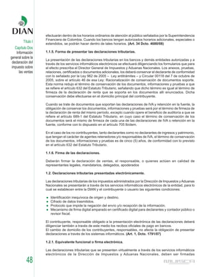 efectuarán dentro de los horarios ordinarios de atención al público señalados por la Superintendencia
                    Financiera de Colombia. Cuando los bancos tengan autorizados horarios adicionales, especiales o
         Título I   extendidos, se podrán hacer dentro de tales horarios. (Art. 34 Dcto. 4680/08)
   Capítulo Dos
    Información     1.1.5. Forma de presentar las declaraciones tributarias.
general sobre la
                    La presentación de las declaraciones tributarias en los bancos y demás entidades autorizadas y a
 declaración del    través de los servicios informáticos electrónicos se efectuará diligenciando los formularios que para
 impuesto sobre     el efecto prescriba el Director General de Impuestos y Aduanas Nacionales. Los anexos, pruebas,
      las ventas    relaciones, certificados o documentos adicionales, los deberá conservar el declarante de conformidad
                    con lo señalado por la Ley 962 de 2005 – Ley antitrámites – y Circular 00118 del 7 de octubre de
                    2005, sobre el artículo 46 de esa Ley: Racionalización de conservación de documentos soporte.
                    Esta norma redujo el término de conservación de los documentos, informaciones y pruebas a que
                    se refiere el artículo 632 del Estatuto Tributario, señalando que dicho término es igual al término de
                    firmeza de la declaración de renta que se soporta en los documentos allí enunciados. Dicha
                    conservación debe efectuarse en el domicilio principal del contribuyente.

                    Cuando se trate de documentos que soportan las declaraciones de IVA y retención en la fuente, la
                    obligación de conservar los documentos, informaciones y pruebas será por el término de firmeza de
                    la declaración de renta del mismo período, excepto cuando opere el beneficio de auditoría a que se
                    refiere el artículo 689-1 del Estatuto Tributario, en cuyo caso el término de conservación de los
                    documentos será el mismo de firmeza de cada una de las declaraciones de IVA o retención en la
                    fuente, conforme con lo dispuesto en el artículo 705 Ibídem.

                    En el caso de los no contribuyentes, tanto declarantes como no declarantes de ingresos y patrimonio,
                    que tengan el carácter de agentes retenedores y/o responsables de IVA, el término de conservación
                    de los documentos, informaciones y pruebas es de cinco (5) años, de conformidad con lo previsto
                    en el artículo 632 del Estatuto Tributario.

                    1.1.6. Firma de las declaraciones.

                    Deberán firmar la declaración de ventas, el responsable, o quienes actúen en calidad de
                    representantes legales, mandatarios, delegados, apoderados

                    1.2. Declaraciones tributarias presentadas electrónicamente.

                    Las declaraciones tributarias de los impuestos administrados por la Dirección de Impuestos y Aduanas
                    Nacionales se presentarán a través de los servicios informáticos electrónicos de la entidad, para lo
                    cual se establecen entre la DIAN y el contribuyente o usuario las siguientes condiciones:

                       Identificación inequívoca de origen y destino.
                       Cifrado de datos trasmitidos.
                       Protocolo que impide la negación del envío y/o recepción de la información.
                       Mecanismo de firma digital amparado en certificado digital para declarantes y contador público o
                       revisor fiscal.

                    El contribuyente, responsable obligado a la presentación electrónica de las declaraciones deberá
                    diligenciar también a través de este medio los recibos oficiales de pago en bancos.
                    El cambio de domicilio de los contribuyentes, responsables, no afecta la obligación de presentar
                    declaraciones a través de los sistemas informáticos. (Art. 1, Dcto. 1791/07)

                    1.2.1. Equivalente funcional o firma electrónica.

                    Las declaraciones tributarias que se presenten virtualmente a través de los servicios informáticos
                    electrónicos de la Dirección de Impuestos y Aduanas Nacionales, deben ser firmadas

           48
 