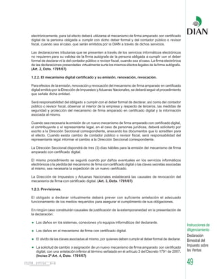 electrónicamente, para tal efecto deberá utilizarse el mecanismo de firma amparado con certificado
digital de la persona obligada a cumplir con dicho deber formal y del contador público o revisor
fiscal, cuando sea el caso, que serán emitidos por la DIAN a través de dichos servicios.

Las declaraciones tributarias que se presenten a través de los servicios informáticos electrónicos
no requieren para su validez de la firma autógrafa de la persona obligada a cumplir con el deber
formal de declarar ni la del contador público o revisor fiscal, cuando sea el caso. La firma electrónica
de las declaraciones presentadas virtualmente surte los mismos efectos legales de la firma autógrafa.
(Art. 2, Dcto. 1791/07)

1.2.2. El mecanismo digital certificado y su emisión, renovación, revocación.

Para efectos de la emisión, renovación y revocación del mecanismo de firma amparado en certificado
digital emitido por la Dirección de Impuestos y Aduanas Nacionales, se deberá seguir el procedimiento
que señale dicha entidad.

Será responsabilidad del obligado a cumplir con el deber formal de declarar, así como del contador
público o revisor fiscal, observar al interior de la empresa y respecto de terceros, las medidas de
seguridad y protección del mecanismo de firma amparado en certificado digital y la información
asociada al mismo.

Cuando sea necesaria la emisión de un nuevo mecanismo de firma amparado con certificado digital,
el contribuyente o el representante legal, en el caso de personas jurídicas, deberá solicitarlo por
escrito a la Dirección Seccional correspondiente, anexando los documentos que lo acrediten para
el efecto. Cuando exista cambio de contador público o revisor fiscal, será responsabilidad del
representante legal informar el cambio a la Dirección Seccional correspondiente.

La Dirección Seccional dispondrá de tres (3) días hábiles para la emisión del mecanismo de firma
amparado con certificado digital.

El mismo procedimiento se seguirá cuando por daños eventuales en los servicios informáticos
electrónicos o la pérdida del mecanismo de firma con certificado digital o las claves secretas asociadas
al mismo, sea necesaria la expedición de un nuevo certificado.

La Dirección de Impuestos y Aduanas Nacionales establecerá las causales de revocación del
mecanismo de firma con certificado digital. (Art. 3, Dcto. 1791/07)

1.2.3. Previsiones.

El obligado a declarar virtualmente deberá prever con suficiente antelación el adecuado
funcionamiento de los medios requeridos para asegurar el cumplimiento de sus obligaciones.

En ningún caso constituirán causales de justificación de la extemporaneidad en la presentación de
la declaración:

   Los daños en los sistemas, conexiones y/o equipos informáticos del declarante.
                                                                                                           Instrucciones de
   Los daños en el mecanismo de firma con certificado digital.                                             diligenciamiento
                                                                                                           Declaración
   El olvido de las claves asociadas al mismo, por quienes deben cumplir el deber formal de declarar.      Bimestral del
   La solicitud de cambio o asignación de un nuevo mecanismo de firma amparado con certificado
                                                                                                           Impuesto sobre
   digital, con una antelación inferior al término señalado en el artículo 3 del Decreto 1791 de 2007.     las Ventas
   (Inciso 2º Art. 4, Dcto. 1791/07)

                                                                                                           49
 