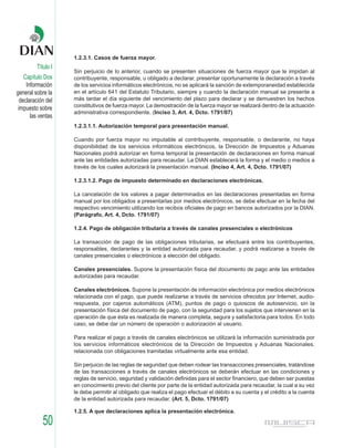 1.2.3.1. Casos de fuerza mayor.
         Título I
                    Sin perjuicio de lo anterior, cuando se presenten situaciones de fuerza mayor que le impidan al
    Capítulo Dos    contribuyente, responsable, u obligado a declarar, presentar oportunamente la declaración a través
     Información    de los servicios informáticos electrónicos, no se aplicará la sanción de extemporaneidad establecida
general sobre la    en el artículo 641 del Estatuto Tributario, siempre y cuando la declaración manual se presente a
  declaración del   más tardar el día siguiente del vencimiento del plazo para declarar y se demuestren los hechos
                    constitutivos de fuerza mayor. La demostración de la fuerza mayor se realizará dentro de la actuación
 impuesto sobre
                    administrativa correspondiente. (Inciso 3, Art. 4, Dcto. 1791/07)
       las ventas
                    1.2.3.1.1. Autorización temporal para presentación manual.

                    Cuando por fuerza mayor no imputable al contribuyente, responsable, o declarante, no haya
                    disponibilidad de los servicios informáticos electrónicos, la Dirección de Impuestos y Aduanas
                    Nacionales podrá autorizar en forma temporal la presentación de declaraciones en forma manual
                    ante las entidades autorizadas para recaudar. La DIAN establecerá la forma y el medio o medios a
                    través de los cuales autorizará la presentación manual. (Inciso 4, Art. 4, Dcto. 1791/07)

                    1.2.3.1.2. Pago de impuesto determinado en declaraciones electrónicas.

                    La cancelación de los valores a pagar determinados en las declaraciones presentadas en forma
                    manual por los obligados a presentarlas por medios electrónicos, se debe efectuar en la fecha del
                    respectivo vencimiento utilizando los recibos oficiales de pago en bancos autorizados por la DIAN.
                    (Parágrafo, Art. 4, Dcto. 1791/07)

                    1.2.4. Pago de obligación tributaria a través de canales presenciales o electrónicos

                    La transacción de pago de las obligaciones tributarias, se efectuará entre los contribuyentes,
                    responsables, declarantes y la entidad autorizada para recaudar, y podrá realizarse a través de
                    canales presenciales o electrónicos a elección del obligado.

                    Canales presenciales. Supone la presentación física del documento de pago ante las entidades
                    autorizadas para recaudar.

                    Canales electrónicos. Supone la presentación de información electrónica por medios electrónicos
                    relacionada con el pago, que puede realizarse a través de servicios ofrecidos por Internet, audio-
                    respuesta, por cajeros automáticos (ATM), puntos de pago o quioscos de autoservicio, sin la
                    presentación física del documento de pago, con la seguridad para los sujetos que intervienen en la
                    operación de que ésta es realizada de manera completa, segura y satisfactoria para todos. En todo
                    caso, se debe dar un número de operación o autorización al usuario.

                    Para realizar el pago a través de canales electrónicos se utilizará la información suministrada por
                    los servicios informáticos electrónicos de la Dirección de Impuestos y Aduanas Nacionales,
                    relacionada con obligaciones tramitadas virtualmente ante esa entidad.

                    Sin perjuicio de las reglas de seguridad que deben rodear las transacciones presenciales, tratándose
                    de las transacciones a través de canales electrónicos se deberán efectuar en las condiciones y
                    reglas de servicio, seguridad y validación definidas para el sector financiero, que deben ser puestas
                    en conocimiento previo del cliente por parte de la entidad autorizada para recaudar, la cual a su vez
                    le debe permitir al obligado que realiza el pago efectuar el débito a su cuenta y el crédito a la cuenta
                    de la entidad autorizada para recaudar. (Art. 5, Dcto. 1791/07)

                    1.2.5. A que declaraciones aplica la presentación electrónica.

            50
 